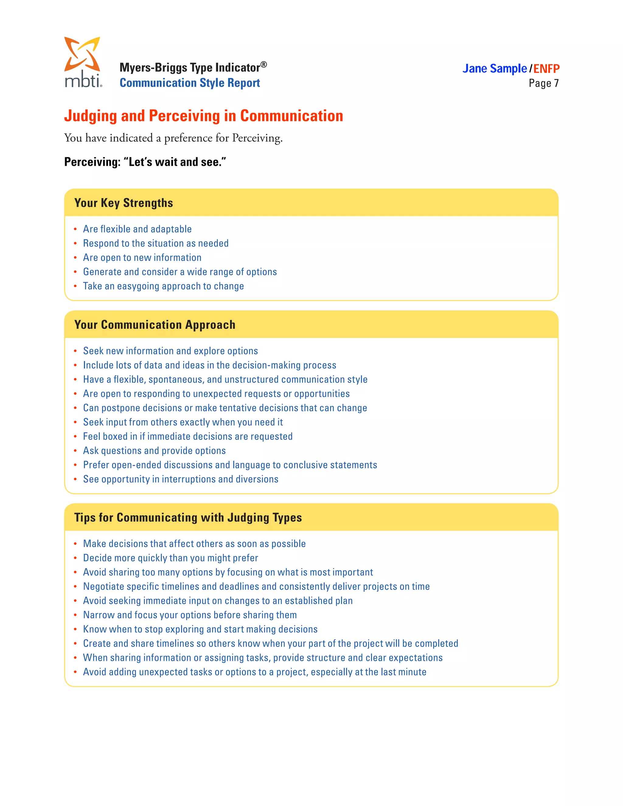 Myers-Briggs Type Indicator®                                                        Jane Sample / ENFP
               Communication Style Report                                                                      Page 7


Judging and Perceiving in Communication
You have indicated a preference for Perceiving.

Perceiving: “Let’s wait and see.”


  Your Key Strengths

  •	   Are flexible and adaptable
  •	   Respond to the situation as needed
  •	   Are open to new information
  •	   Generate and consider a wide range of options
  •	   Take an easygoing approach to change


  Your Communication Approach

  •	   Seek new information and explore options
  •	   Include lots of data and ideas in the decision-making process
  •	   Have a flexible, spontaneous, and unstructured communication style
  •	   Are open to responding to unexpected requests or opportunities
  •	   Can postpone decisions or make tentative decisions that can change
  •	   Seek input from others exactly when you need it
  •	   Feel boxed in if immediate decisions are requested
  •	   Ask questions and provide options
  •	   Prefer open-ended discussions and language to conclusive statements
  •	   See opportunity in interruptions and diversions


  Tips for Communicating with Judging Types

  •	   Make decisions that affect others as soon as possible
  •	   Decide more quickly than you might prefer
  •	   Avoid sharing too many options by focusing on what is most important
  •	   Negotiate specific timelines and deadlines and consistently deliver projects on time
  •	   Avoid seeking immediate input on changes to an established plan
  •	   Narrow and focus your options before sharing them
  •	   Know when to stop exploring and start making decisions
  •	   Create and share timelines so others know when your part of the project will be completed
  •	   When sharing information or assigning tasks, provide structure and clear expectations
  •	   Avoid adding unexpected tasks or options to a project, especially at the last minute
 