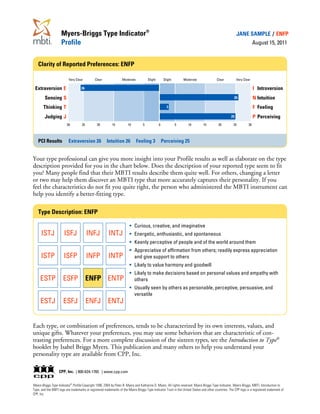 Myers-Briggs Type Indicator®                                                                                                        JANE SAMPLE / ENFP
                     Profile                                                                                                                                          August 15, 2011


   Clarity of Reported Preferences: ENFP

                          Very Clear          Clear               Moderate            Slight        Slight       Moderate                Clear           Very Clear

 Extraversion E                     26                                                                                                                                I Introversion
        Sensing S                                                                                                                                     26              N Intuition
       Thinking T                                                                                     3                                                               F Feeling
        Judging J                                                                                                                                   25                P Perceiving
                         30         25          20         15          10         5            0             5      10         15          20         25         30



   PCI Results            Extraversion 26              Intuition 26          Feeling 3             Perceiving 25


Your type professional can give you more insight into your Profile results as well as elaborate on the type
description provided for you in the chart below. Does the description of your reported type seem to fit
you? Many people find that their MBTI results describe them quite well. For others, changing a letter
or two may help them discover an MBTI type that more accurately captures their personality. If you
feel the characteristics do not fit you quite right, the person who administered the MBTI instrument can
help you identify a better-fitting type.

   Type Description: ENFP

                                     ·                                      Curious, creative, and imaginative
      ISTJ            ISFJ INFJ INTJ ·                                      Energetic, enthusiastic, and spontaneous
                                     ·                                      Keenly perceptive of people and of the world around them
                                     ·                                      Appreciative of affirmation from others; readily express appreciation
      ISTP            ISFP INFP INTP                                        and give support to others
                                     ·                                      Likely to value harmony and goodwill
                                     ·                                      Likely to make decisions based on personal values and empathy with
     ESTP             ESFP ENFP ENTP                                        others
                                     ·                                      Usually seen by others as personable, perceptive, persuasive, and
                                                                            versatile
     ESTJ             ESFJ               ENFJ ENTJ


Each type, or combination of preferences, tends to be characterized by its own interests, values, and
unique gifts. Whatever your preferences, you may use some behaviors that are characteristic of con-
trasting preferences. For a more complete discussion of the sixteen types, see the Introduction to Type®
booklet by Isabel Briggs Myers. This publication and many others to help you understand your
personality type are available from CPP, Inc.

                   CPP, Inc. | 800-624-1765 | www.cpp.com


Myers-Briggs Type Indicator® Profile Copyright 1998, 2004 by Peter B. Myers and Katharine D. Myers. All rights reserved. Myers-Briggs Type Indicator, Myers-Briggs, MBTI, Introduction to
Type, and the MBTI logo are trademarks or registered trademarks of the Myers-Briggs Type Indicator Trust in the United States and other countries. The CPP logo is a registered trademark of
CPP, Inc.
 