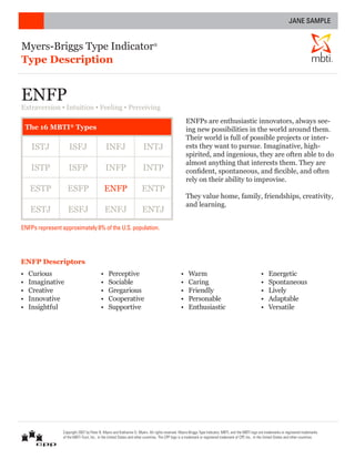 JANE SAMPLE


Myers-Briggs Type Indicator                                                   ®



Type Description                                                                                                                                                                                  ®




ENFP
Extraversion ▪ Intuition ▪ Feeling ▪ Perceiving
                                                                                                     ENFPs are enthusiastic innovators, always see-
    The 16 MBTI® Types                                                                               ing new possibilities in the world around them.
                                                                                                     Their world is full of possible projects or inter-
     ISTJ            ISFJ                     INFJ                     INTJ                          ests they want to pursue. Imaginative, high-
                                                                                                     spirited, and ingenious, they are often able to do
                                                                                                     almost anything that interests them. They are
     ISTP           ISFP                      INFP                     INTP                          confident, spontaneous, and flexible, and often
                                                                                                     rely on their ability to improvise.
     ESTP          ESFP                       ENFP                    ENTP
                                                                                                     They value home, family, friendships, creativity,
                                                                                                     and learning.
     ESTJ           ESFJ                      ENFJ                     ENTJ

ENFPs represent approximately 8% of the U.S. population.




ENFP Descriptors
•   Curious                               •    Perceptive                                        •    Warm                                              •    Energetic
•   Imaginative                           •    Sociable                                          •    Caring                                            •    Spontaneous
•   Creative                              •    Gregarious                                        •    Friendly                                          •    Lively
•   Innovative                            •    Cooperative                                       •    Personable                                        •    Adaptable
•   Insightful                            •    Supportive                                        •    Enthusiastic                                      •    Versatile




                 Copyright 2007 by Peter B. Myers and Katharine D. Myers. All rights reserved. Myers-Briggs Type Indicator, MBTI, and the MBTI logo are trademarks or registered trademarks
                 of the MBTI Trust, Inc., in the United States and other countries. The CPP logo is a trademark or registered trademark of CPP, Inc., in the United States and other countries.
 