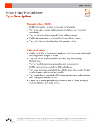 JANE SAMPLE


Myers-Briggs Type Indicator                                          ®



Type Description                                                                                                                                                                         ®




                                Characteristics of ENFPs
                                •	 ENFPs love variety—of ideas, people, and environments.
                                •	 They bring a lot of energy and enthusiasm to whatever they turn their
                                   attention to.
                                •	 They are stimulated by new people, ideas, and experiences.
                                •	 ENFPs see connections or relationships between ideas or events.
                                •	 They make their decisions based on their personal values.



                                ENFPs with others
                                •	 ENFPs are skillful in dealing with people and often have remarkable insight
                                   into the possibilities open to others.
                                •	 They look for the potential in others and then help them develop
                                   that potential.
                                •	 They are good at expressing appreciation and giving support.
                                •	 ENFPs enjoy meeting people from different cultures.
                                •	 They value harmony and goodwill; they like to please others and will adapt
                                   to others’ needs and wishes when possible.
                                •	 They usually have a large circle of friends or acquaintances and sometimes
                                   don’t distinguish between the two.
                                •	 ENFPs are extremely perceptive about the attitudes of others, aiming to
                                   understand rather than judge people.




        Copyright 2007 by Peter B. Myers and Katharine D. Myers. All rights reserved. Myers-Briggs Type Indicator, MBTI, and the MBTI logo are trademarks or registered trademarks
        of the MBTI Trust, Inc., in the United States and other countries. The CPP logo is a trademark or registered trademark of CPP, Inc., in the United States and other countries.
 