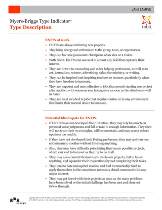 JANE SAMPLE


Myers-Briggs Type Indicator                                          ®



Type Description                                                                                                                                                                         ®




                                ENFPs at work
                                •	 ENFPs are always initiating new projects.
                                •	 They bring energy and enthusiasm to the group, team, or organization.
                                •	 They can become passionate champions of an idea or a vision.
                                •	 With talent, ENFPs can succeed in almost any field that captures their
                                   interest.
                                •	 They are drawn to counseling and other helping professions, as well as to
                                   art, journalism, science, advertising, sales, the ministry, or writing.
                                •	 They can be inspired and inspiring teachers or trainers, particularly when
                                   they have freedom to innovate.
                                •	 They are happiest and most effective in jobs that permit starting one project
                                   after another, with someone else taking over as soon as the situation is well
                                   in hand.
                                •	 They are least satisfied in jobs that require routine or in any environment
                                   that limits their natural desire to innovate.



                                Potential blind spots for ENFPs
                                •	 If ENFPs have not developed their Intuition, they may rely too much on
                                   personal value judgments and fail to take in enough information. They then
                                   will not trust their own insights, will be uncertain, and may accept others’
                                   opinions too readily.
                                •	 If they have not developed their Feeling preference, they may go from one
                                   enthusiasm to another without finishing anything.
                                •	 Also, they may have difficulty prioritizing their many possible projects,
                                   which can lead to burnout as they try to do it all.
                                •	 They may also commit themselves to ill-chosen projects, fail to finish
                                   anything, and squander their inspirations by not completing their tasks.
                                •	 They tend to hate uninspired routine and find it remarkably hard to
                                   apply themselves to the sometimes necessary detail connected with any
                                   major interest.
                                •	 They may get bored with their projects as soon as the main problems
                                   have been solved or the initial challenge has been met and then not
                                   follow through.


        Copyright 2007 by Peter B. Myers and Katharine D. Myers. All rights reserved. Myers-Briggs Type Indicator, MBTI, and the MBTI logo are trademarks or registered trademarks
        of the MBTI Trust, Inc., in the United States and other countries. The CPP logo is a trademark or registered trademark of CPP, Inc., in the United States and other countries.
 