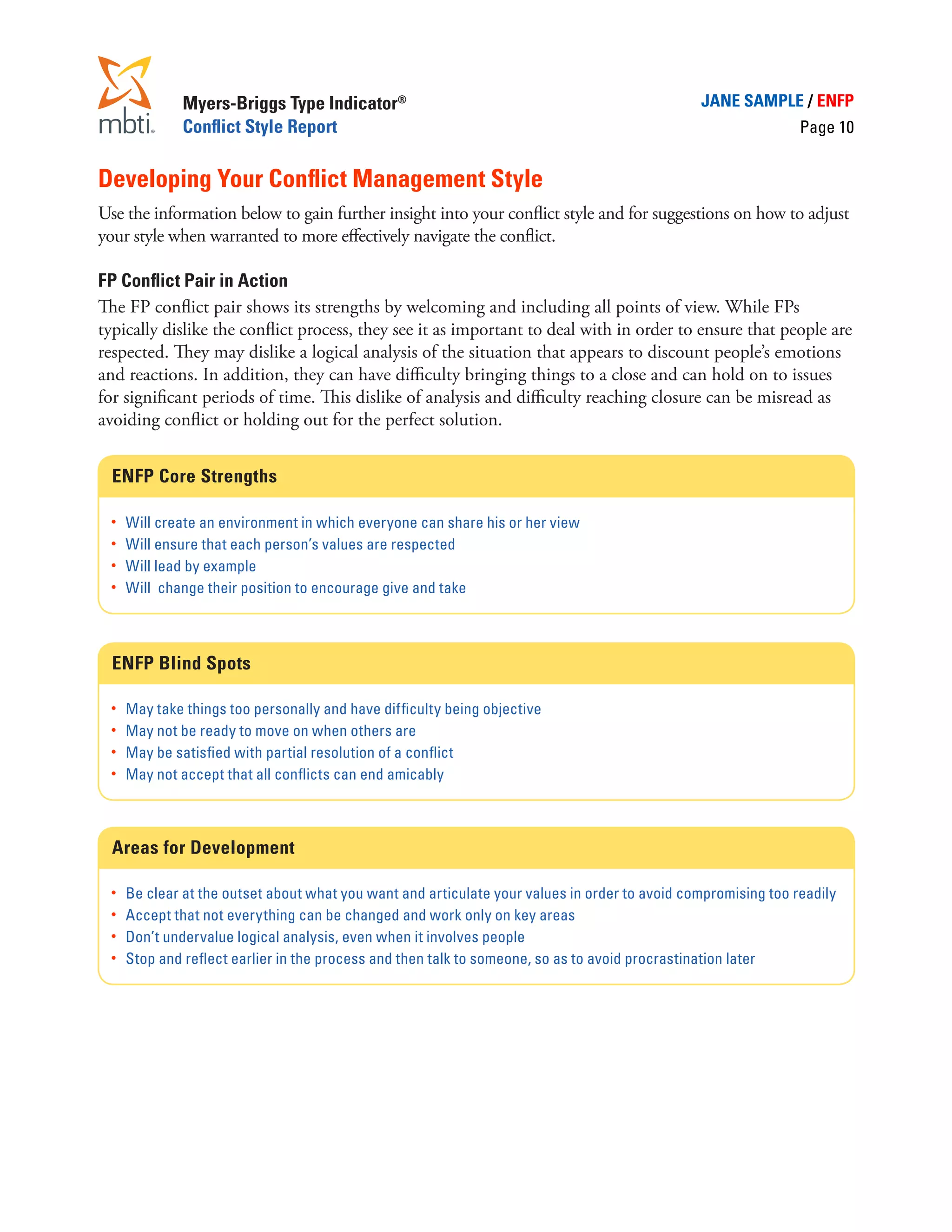 Myers-Briggs Type Indicator®                                                      JANE SAMPLE / ENFP
             Conflict Style Report                                                                             Page 10


Developing Your Conflict Management Style
Use the information below to gain further insight into your conflict style and for suggestions on how to adjust
your style when warranted to more effectively navigate the conflict.

FP Conflict Pair in Action
The FP conflict pair shows its strengths by welcoming and including all points of view. While FPs
typically dislike the conflict process, they see it as important to deal with in order to ensure that people are
respected. They may dislike a logical analysis of the situation that appears to discount people’s emotions
and reactions. In addition, they can have difficulty bringing things to a close and can hold on to issues
for significant periods of time. This dislike of analysis and difficulty reaching closure can be misread as
avoiding conflict or holding out for the perfect solution.


  ENFP Core Strengths

  •	 Will create an environment in which everyone can share his or her view
  •	 Will ensure that each person’s values are respected
  •	 Will lead by example
  •	 Will change their position to encourage give and take




  ENFP Blind Spots

  •	 May take things too personally and have difficulty being objective
  •	 May not be ready to move on when others are
  •	 May be satisfied with partial resolution of a conflict
  •	 May not accept that all conflicts can end amicably




  Areas for Development

  •	 Be clear at the outset about what you want and articulate your values in order to avoid compromising too readily
  •	 Accept that not everything can be changed and work only on key areas
  •	 Don’t undervalue logical analysis, even when it involves people
  •	 Stop and reflect earlier in the process and then talk to someone, so as to avoid procrastination later
 