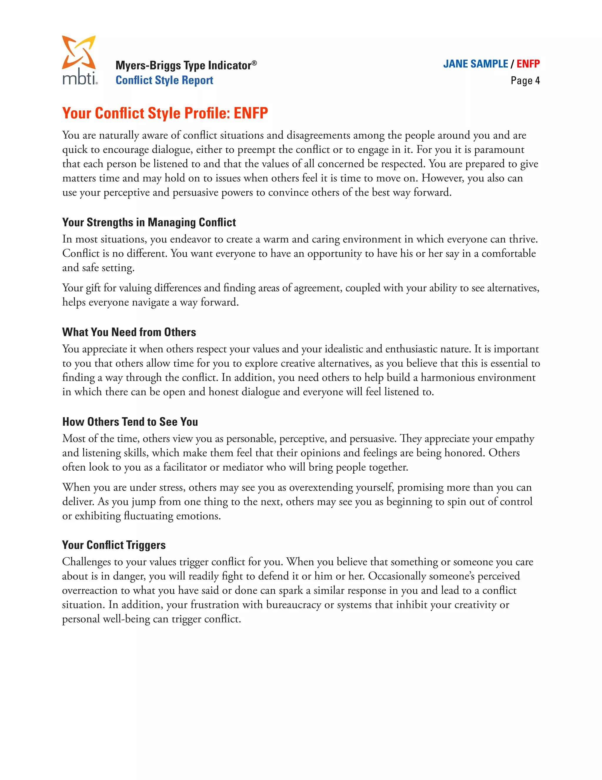 Myers-Briggs Type Indicator®                                                 JANE SAMPLE / ENFP
            Conflict Style Report                                                                        Page 4


Your Conflict Style Profile: ENFP
You are naturally aware of conflict situations and disagreements among the people around you and are
quick to encourage dialogue, either to preempt the conflict or to engage in it. For you it is paramount
that each person be listened to and that the values of all concerned be respected. You are prepared to give
matters time and may hold on to issues when others feel it is time to move on. However, you also can
use your perceptive and persuasive powers to convince others of the best way forward.

Your Strengths in Managing Conflict
In most situations, you endeavor to create a warm and caring environment in which everyone can thrive.
Conflict is no different. You want everyone to have an opportunity to have his or her say in a comfortable
and safe setting.
Your gift for valuing differences and finding areas of agreement, coupled with your ability to see alternatives,
helps everyone navigate a way forward.

What You Need from Others
You appreciate it when others respect your values and your idealistic and enthusiastic nature. It is important
to you that others allow time for you to explore creative alternatives, as you believe that this is essential to
finding a way through the conflict. In addition, you need others to help build a harmonious environment
in which there can be open and honest dialogue and everyone will feel listened to.

How Others Tend to See You
Most of the time, others view you as personable, perceptive, and persuasive. They appreciate your empathy
and listening skills, which make them feel that their opinions and feelings are being honored. Others
often look to you as a facilitator or mediator who will bring people together.
When you are under stress, others may see you as overextending yourself, promising more than you can
deliver. As you jump from one thing to the next, others may see you as beginning to spin out of control
or exhibiting fluctuating emotions.

Your Conflict Triggers
Challenges to your values trigger conflict for you. When you believe that something or someone you care
about is in danger, you will readily fight to defend it or him or her. Occasionally someone’s perceived
overreaction to what you have said or done can spark a similar response in you and lead to a conflict
situation. In addition, your frustration with bureaucracy or systems that inhibit your creativity or
personal well-being can trigger conflict.
 