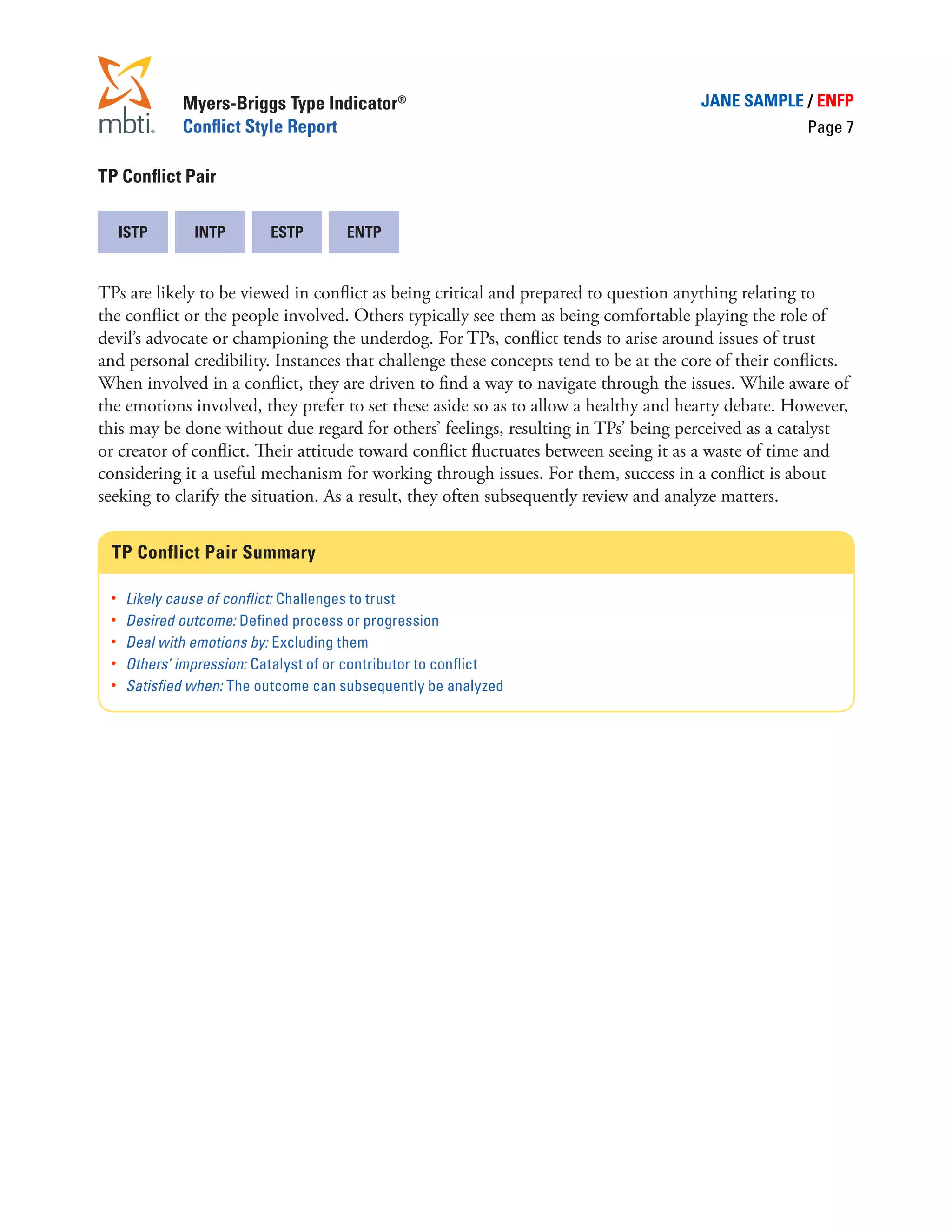 Myers-Briggs Type Indicator®                                            JANE SAMPLE / ENFP
              Conflict Style Report                                                                   Page 7

TP Conflict Pair

  ISTP          INTP        ESTP       ENTP


TPs are likely to be viewed in conflict as being critical and prepared to question anything relating to
the conflict or the people involved. Others typically see them as being comfortable playing the role of
devil’s advocate or championing the underdog. For TPs, conflict tends to arise around issues of trust
and personal credibility. Instances that challenge these concepts tend to be at the core of their conflicts.
When involved in a conflict, they are driven to find a way to navigate through the issues. While aware of
the emotions involved, they prefer to set these aside so as to allow a healthy and hearty debate. However,
this may be done without due regard for others’ feelings, resulting in TPs’ being perceived as a catalyst
or creator of conflict. Their attitude toward conflict fluctuates between seeing it as a waste of time and
considering it a useful mechanism for working through issues. For them, success in a conflict is about
seeking to clarify the situation. As a result, they often subsequently review and analyze matters.


  TP Conflict Pair Summary

 •	   Likely cause of conflict: Challenges to trust
 •	   Desired outcome: Defined process or progression
 •	   Deal with emotions by: Excluding them
 •	   Others’ impression: Catalyst of or contributor to conflict
 •	   Satisfied when: The outcome can subsequently be analyzed
 
