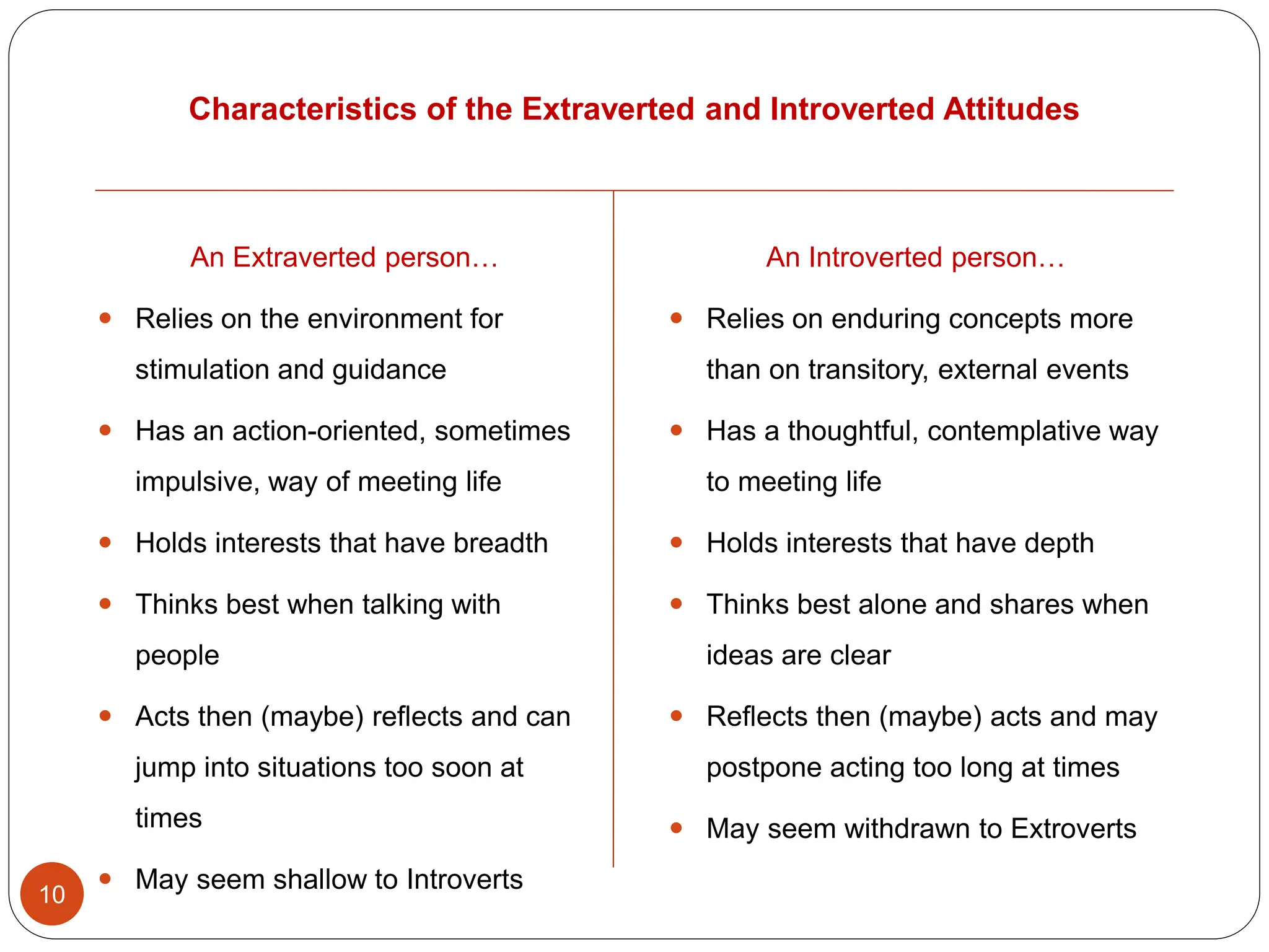 Characteristics of the Extraverted and Introverted Attitudes
10
An Introverted person…
 Relies on enduring concepts more
than on transitory, external events
 Has a thoughtful, contemplative way
to meeting life
 Holds interests that have depth
 Thinks best alone and shares when
ideas are clear
 Reflects then (maybe) acts and may
postpone acting too long at times
 May seem withdrawn to Extroverts
An Extraverted person…
 Relies on the environment for
stimulation and guidance
 Has an action-oriented, sometimes
impulsive, way of meeting life
 Holds interests that have breadth
 Thinks best when talking with
people
 Acts then (maybe) reflects and can
jump into situations too soon at
times
 May seem shallow to Introverts
 