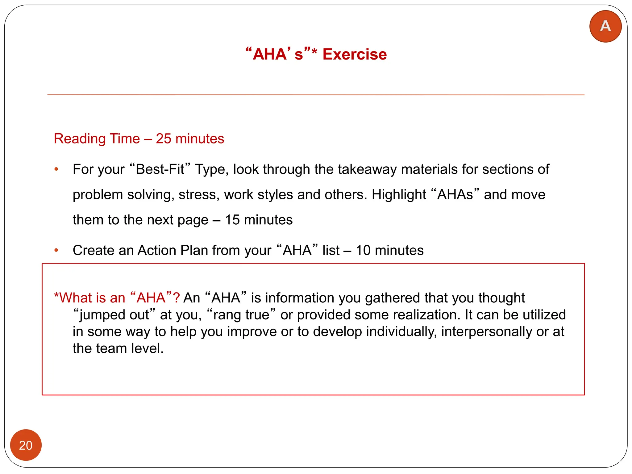 “AHA’s”* Exercise
20
Reading Time – 25 minutes
• For your “Best-Fit” Type, look through the takeaway materials for sections of
problem solving, stress, work styles and others. Highlight “AHAs” and move
them to the next page – 15 minutes
• Create an Action Plan from your “AHA” list – 10 minutes
*What is an “AHA”? An “AHA” is information you gathered that you thought
“jumped out” at you, “rang true” or provided some realization. It can be utilized
in some way to help you improve or to develop individually, interpersonally or at
the team level.
 