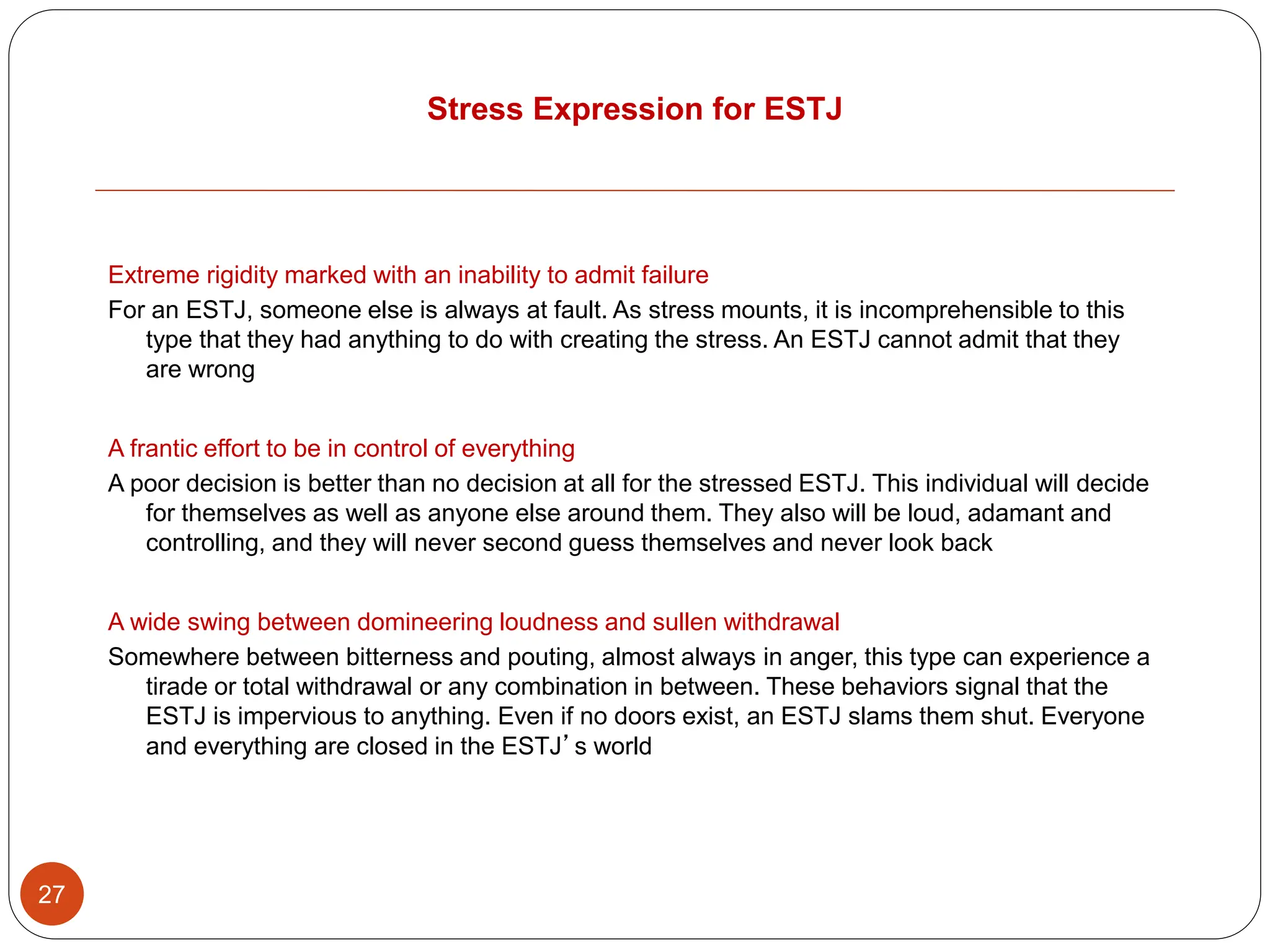 Stress Expression for ESTJ
27
Extreme rigidity marked with an inability to admit failure
For an ESTJ, someone else is always at fault. As stress mounts, it is incomprehensible to this
type that they had anything to do with creating the stress. An ESTJ cannot admit that they
are wrong
A frantic effort to be in control of everything
A poor decision is better than no decision at all for the stressed ESTJ. This individual will decide
for themselves as well as anyone else around them. They also will be loud, adamant and
controlling, and they will never second guess themselves and never look back
A wide swing between domineering loudness and sullen withdrawal
Somewhere between bitterness and pouting, almost always in anger, this type can experience a
tirade or total withdrawal or any combination in between. These behaviors signal that the
ESTJ is impervious to anything. Even if no doors exist, an ESTJ slams them shut. Everyone
and everything are closed in the ESTJ’s world
 