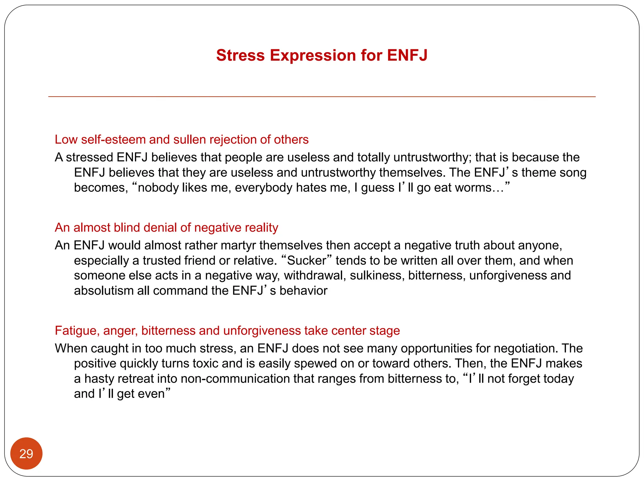 Stress Expression for ENFJ
29
Low self-esteem and sullen rejection of others
A stressed ENFJ believes that people are useless and totally untrustworthy; that is because the
ENFJ believes that they are useless and untrustworthy themselves. The ENFJ’s theme song
becomes, “nobody likes me, everybody hates me, I guess I’ll go eat worms…”
An almost blind denial of negative reality
An ENFJ would almost rather martyr themselves then accept a negative truth about anyone,
especially a trusted friend or relative. “Sucker” tends to be written all over them, and when
someone else acts in a negative way, withdrawal, sulkiness, bitterness, unforgiveness and
absolutism all command the ENFJ’s behavior
Fatigue, anger, bitterness and unforgiveness take center stage
When caught in too much stress, an ENFJ does not see many opportunities for negotiation. The
positive quickly turns toxic and is easily spewed on or toward others. Then, the ENFJ makes
a hasty retreat into non-communication that ranges from bitterness to, “I’ll not forget today
and I’ll get even”
 