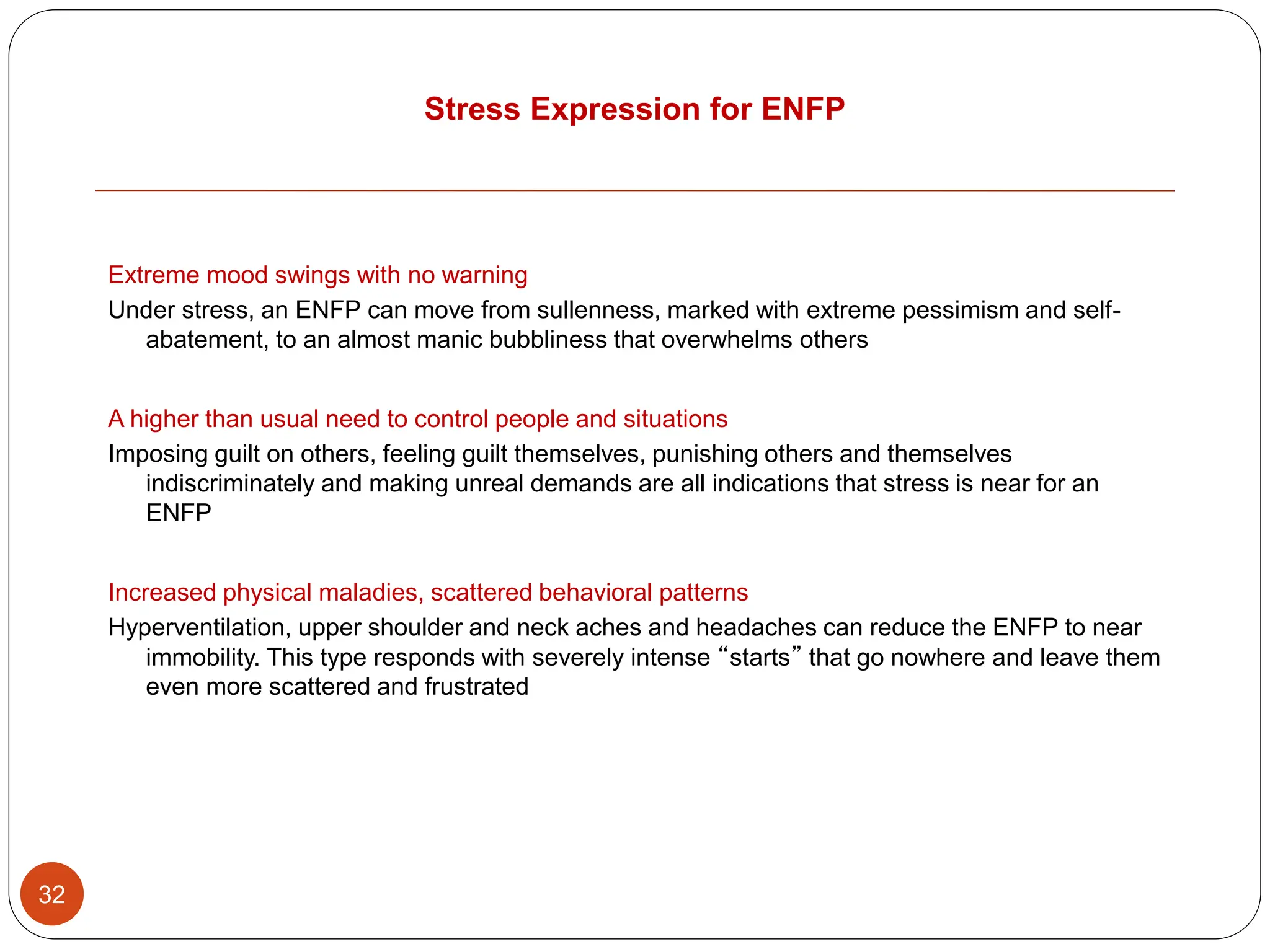 Stress Expression for ENFP
32
Extreme mood swings with no warning
Under stress, an ENFP can move from sullenness, marked with extreme pessimism and self-
abatement, to an almost manic bubbliness that overwhelms others
A higher than usual need to control people and situations
Imposing guilt on others, feeling guilt themselves, punishing others and themselves
indiscriminately and making unreal demands are all indications that stress is near for an
ENFP
Increased physical maladies, scattered behavioral patterns
Hyperventilation, upper shoulder and neck aches and headaches can reduce the ENFP to near
immobility. This type responds with severely intense “starts” that go nowhere and leave them
even more scattered and frustrated
 