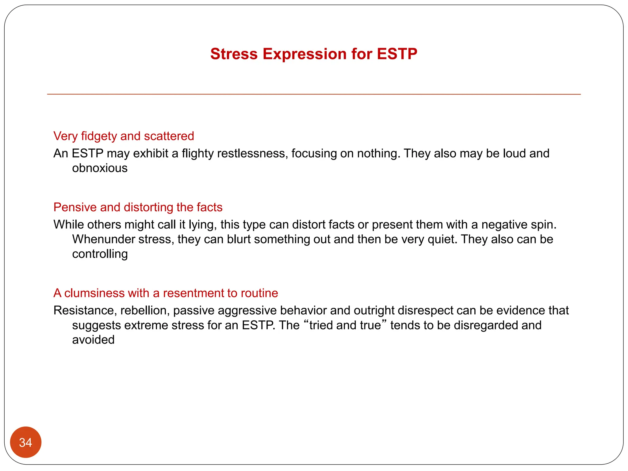 Stress Expression for ESTP
34
Very fidgety and scattered
An ESTP may exhibit a flighty restlessness, focusing on nothing. They also may be loud and
obnoxious
Pensive and distorting the facts
While others might call it lying, this type can distort facts or present them with a negative spin.
Whenunder stress, they can blurt something out and then be very quiet. They also can be
controlling
A clumsiness with a resentment to routine
Resistance, rebellion, passive aggressive behavior and outright disrespect can be evidence that
suggests extreme stress for an ESTP. The “tried and true” tends to be disregarded and
avoided
 