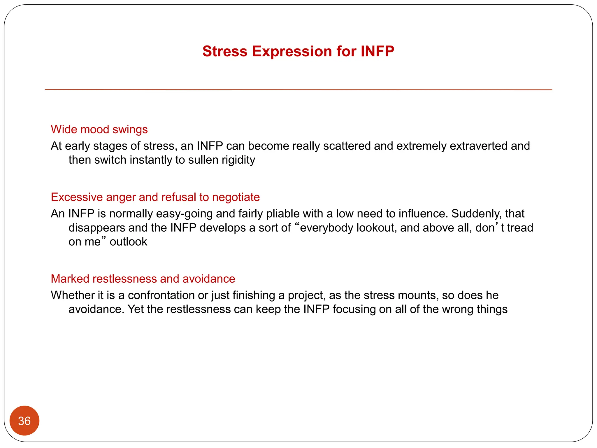 Stress Expression for INFP
36
Wide mood swings
At early stages of stress, an INFP can become really scattered and extremely extraverted and
then switch instantly to sullen rigidity
Excessive anger and refusal to negotiate
An INFP is normally easy-going and fairly pliable with a low need to influence. Suddenly, that
disappears and the INFP develops a sort of “everybody lookout, and above all, don’t tread
on me” outlook
Marked restlessness and avoidance
Whether it is a confrontation or just finishing a project, as the stress mounts, so does he
avoidance. Yet the restlessness can keep the INFP focusing on all of the wrong things
 