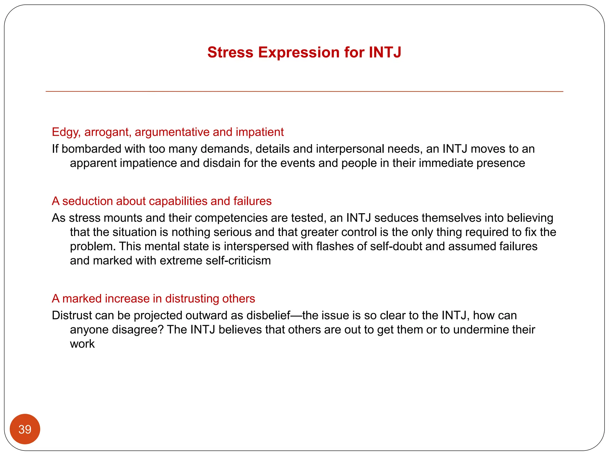 Stress Expression for INTJ
39
Edgy, arrogant, argumentative and impatient
If bombarded with too many demands, details and interpersonal needs, an INTJ moves to an
apparent impatience and disdain for the events and people in their immediate presence
A seduction about capabilities and failures
As stress mounts and their competencies are tested, an INTJ seduces themselves into believing
that the situation is nothing serious and that greater control is the only thing required to fix the
problem. This mental state is interspersed with flashes of self-doubt and assumed failures
and marked with extreme self-criticism
A marked increase in distrusting others
Distrust can be projected outward as disbelief—the issue is so clear to the INTJ, how can
anyone disagree? The INTJ believes that others are out to get them or to undermine their
work
 