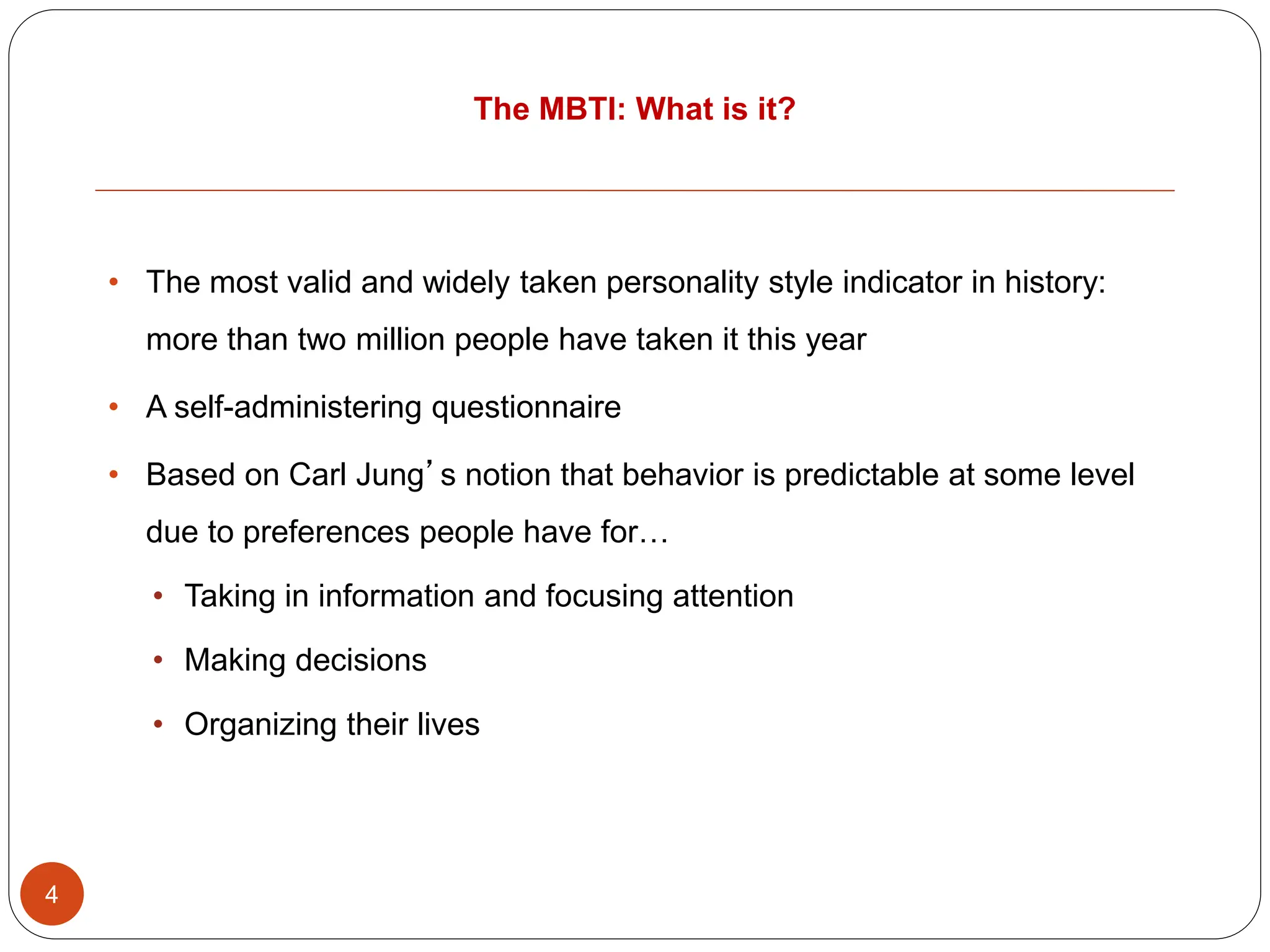 The MBTI: What is it?
4
• The most valid and widely taken personality style indicator in history:
more than two million people have taken it this year
• A self-administering questionnaire
• Based on Carl Jung’s notion that behavior is predictable at some level
due to preferences people have for…
• Taking in information and focusing attention
• Making decisions
• Organizing their lives
 