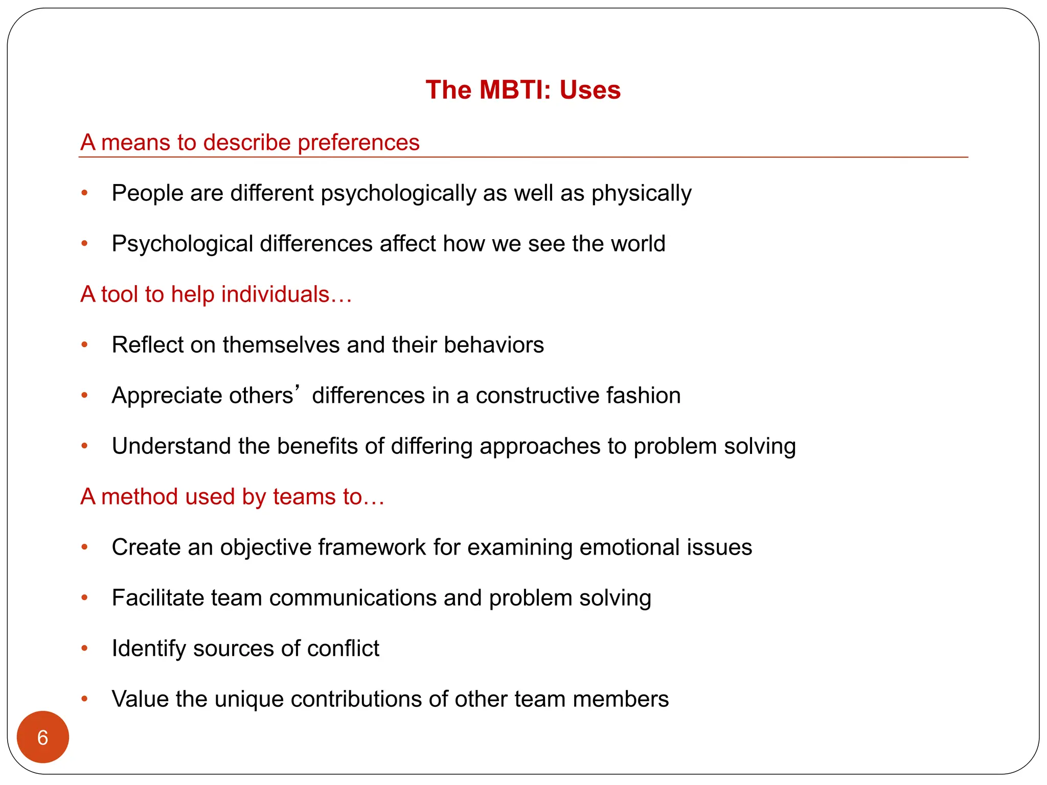 The MBTI: Uses
6
A means to describe preferences
• People are different psychologically as well as physically
• Psychological differences affect how we see the world
A tool to help individuals…
• Reflect on themselves and their behaviors
• Appreciate others’ differences in a constructive fashion
• Understand the benefits of differing approaches to problem solving
A method used by teams to…
• Create an objective framework for examining emotional issues
• Facilitate team communications and problem solving
• Identify sources of conflict
• Value the unique contributions of other team members
 