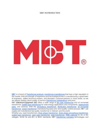 MBT INSTRODUCTION
MBT is a brand of Transformer products, transformer manufacturer that have a high reputation in
the market. With the strength of experience and technological lines in manufacturing, a good team
of engineers, skilled technical workers, and abundant customer partners in many areas, so we
are always leading about quality of service (transformer maintenance) and price.
MBT Electrical Equipment JSC offers a wide range of dry type transformer and oil immersed
transformer, sealed type transformer for solar energy applications and components, replacement
parts, and services. With the amorphous transformer, distribution transformer, oil immersed
transformer, power transformer manufacturing basis and strict quality control process, MBT can
supply and manufacture top quality transformer in Vietnam and the world.
Whether you need transformers, three phase transformer, three phase amorphous transformer,
sealed type transformer, open type transformer, solar transformer, RMU cabinnet for AC or DC
voltages, 50-60 Hz and IEC or IEEE standards, MBT transformer company technologies and
 
