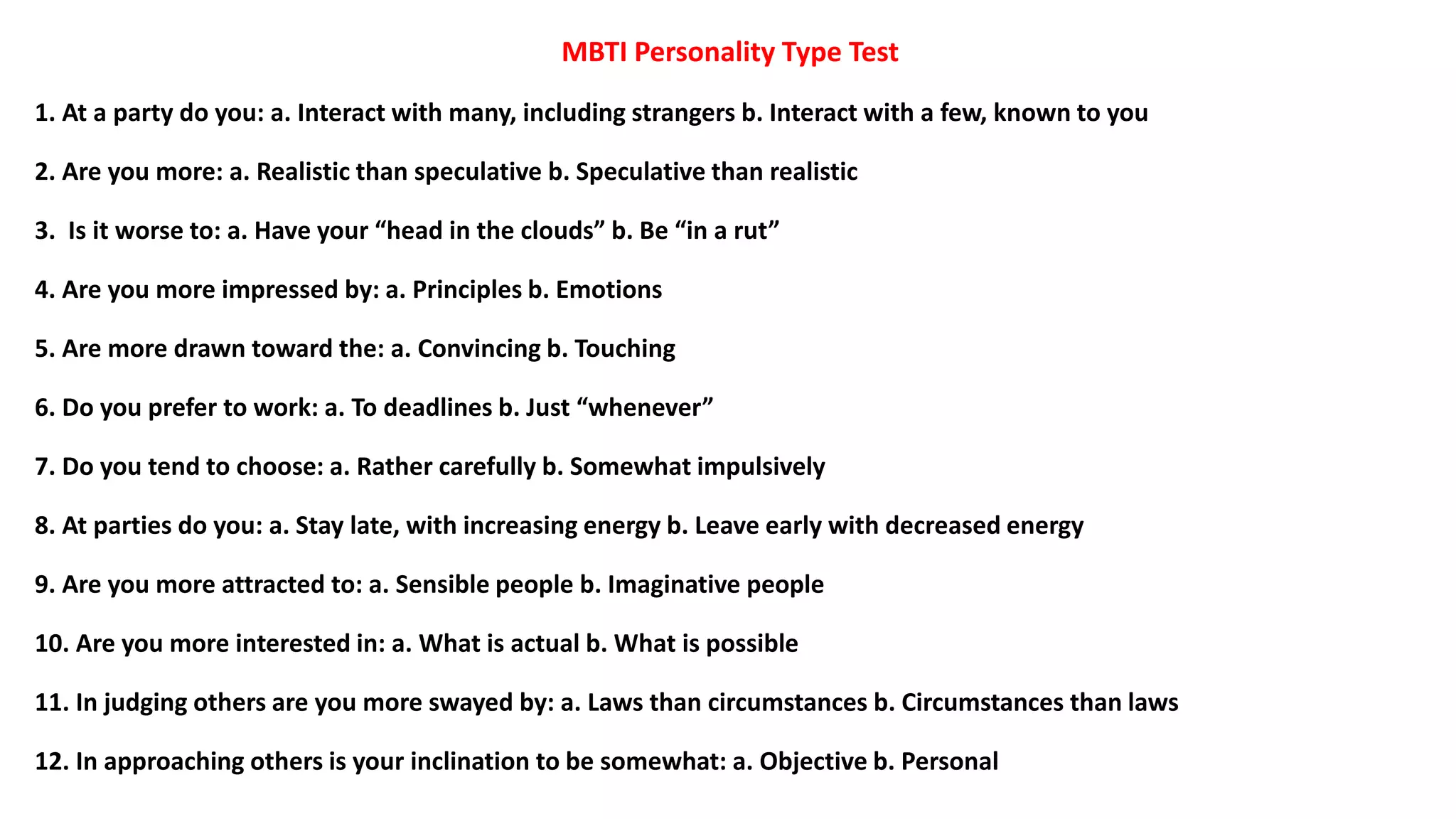 MBTI Personality Type Test
1. At a party do you: a. Interact with many, including strangers b. Interact with a few, known to you
2. Are you more: a. Realistic than speculative b. Speculative than realistic
3. Is it worse to: a. Have your “head in the clouds” b. Be “in a rut”
4. Are you more impressed by: a. Principles b. Emotions
5. Are more drawn toward the: a. Convincing b. Touching
6. Do you prefer to work: a. To deadlines b. Just “whenever”
7. Do you tend to choose: a. Rather carefully b. Somewhat impulsively
8. At parties do you: a. Stay late, with increasing energy b. Leave early with decreased energy
9. Are you more attracted to: a. Sensible people b. Imaginative people
10. Are you more interested in: a. What is actual b. What is possible
11. In judging others are you more swayed by: a. Laws than circumstances b. Circumstances than laws
12. In approaching others is your inclination to be somewhat: a. Objective b. Personal
 