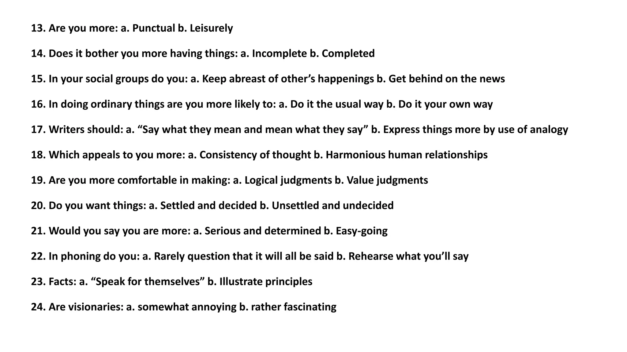 13. Are you more: a. Punctual b. Leisurely
14. Does it bother you more having things: a. Incomplete b. Completed
15. In your social groups do you: a. Keep abreast of other’s happenings b. Get behind on the news
16. In doing ordinary things are you more likely to: a. Do it the usual way b. Do it your own way
17. Writers should: a. “Say what they mean and mean what they say” b. Express things more by use of analogy
18. Which appeals to you more: a. Consistency of thought b. Harmonious human relationships
19. Are you more comfortable in making: a. Logical judgments b. Value judgments
20. Do you want things: a. Settled and decided b. Unsettled and undecided
21. Would you say you are more: a. Serious and determined b. Easy-going
22. In phoning do you: a. Rarely question that it will all be said b. Rehearse what you’ll say
23. Facts: a. “Speak for themselves” b. Illustrate principles
24. Are visionaries: a. somewhat annoying b. rather fascinating
 