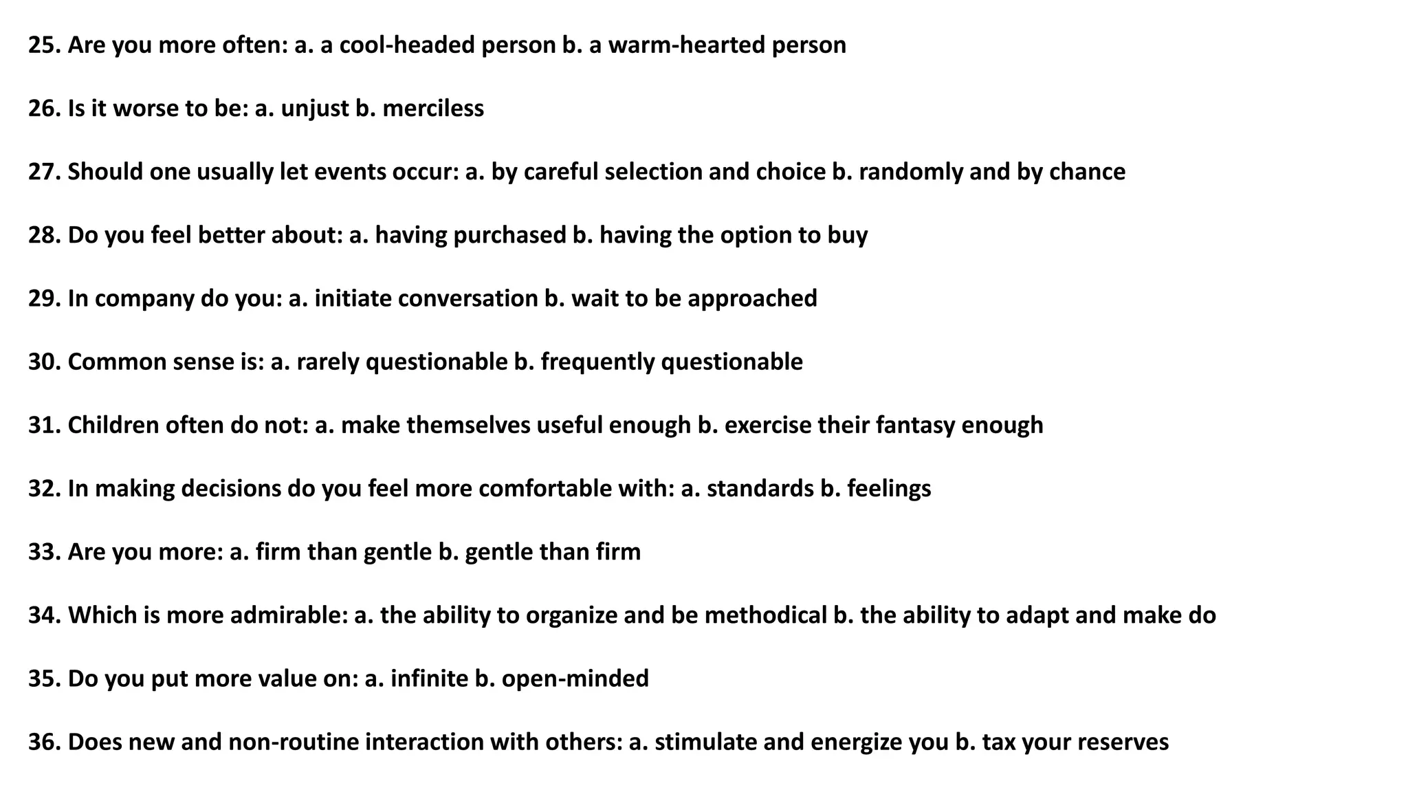 25. Are you more often: a. a cool-headed person b. a warm-hearted person
26. Is it worse to be: a. unjust b. merciless
27. Should one usually let events occur: a. by careful selection and choice b. randomly and by chance
28. Do you feel better about: a. having purchased b. having the option to buy
29. In company do you: a. initiate conversation b. wait to be approached
30. Common sense is: a. rarely questionable b. frequently questionable
31. Children often do not: a. make themselves useful enough b. exercise their fantasy enough
32. In making decisions do you feel more comfortable with: a. standards b. feelings
33. Are you more: a. firm than gentle b. gentle than firm
34. Which is more admirable: a. the ability to organize and be methodical b. the ability to adapt and make do
35. Do you put more value on: a. infinite b. open-minded
36. Does new and non-routine interaction with others: a. stimulate and energize you b. tax your reserves
 