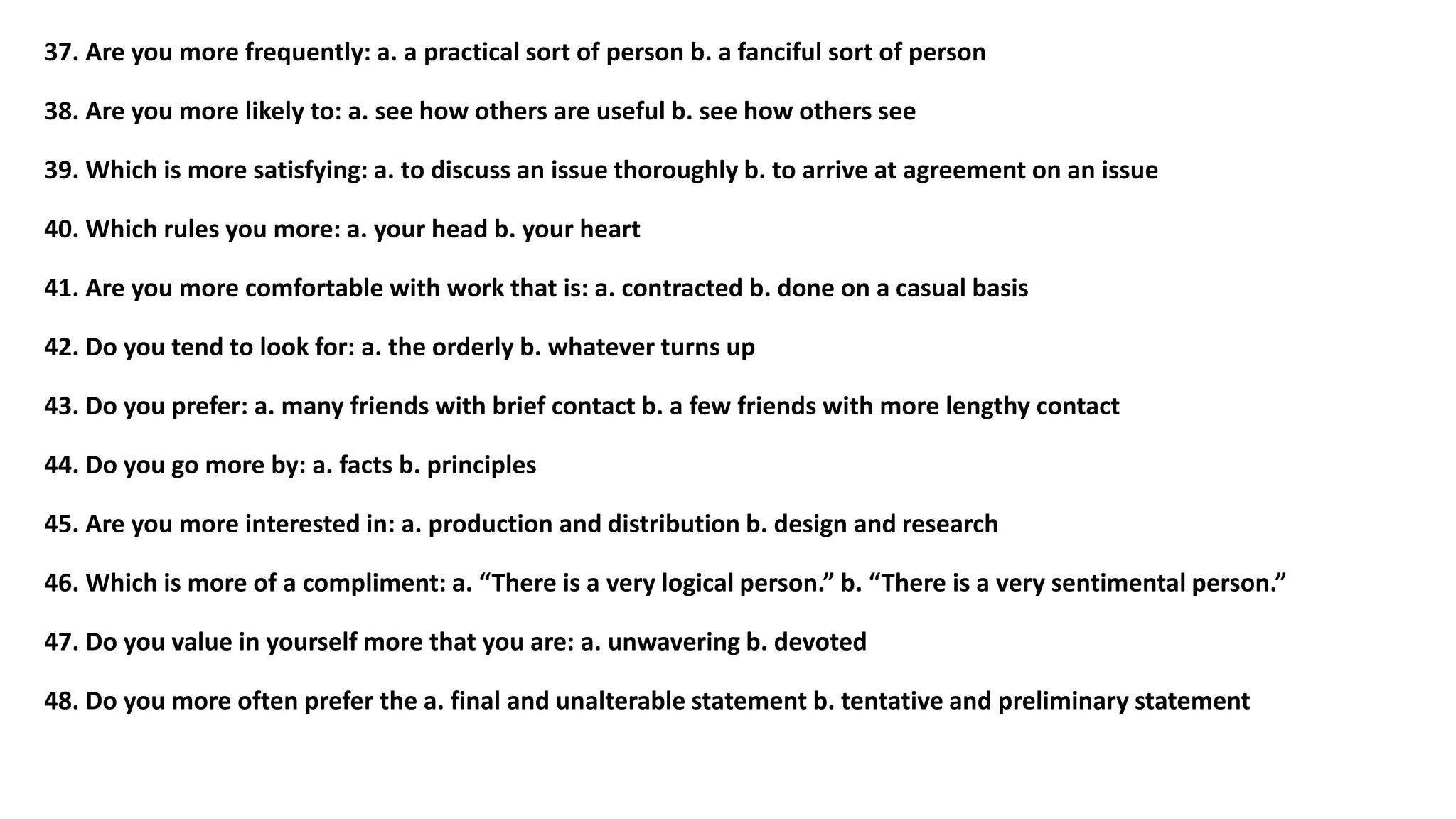 37. Are you more frequently: a. a practical sort of person b. a fanciful sort of person
38. Are you more likely to: a. see how others are useful b. see how others see
39. Which is more satisfying: a. to discuss an issue thoroughly b. to arrive at agreement on an issue
40. Which rules you more: a. your head b. your heart
41. Are you more comfortable with work that is: a. contracted b. done on a casual basis
42. Do you tend to look for: a. the orderly b. whatever turns up
43. Do you prefer: a. many friends with brief contact b. a few friends with more lengthy contact
44. Do you go more by: a. facts b. principles
45. Are you more interested in: a. production and distribution b. design and research
46. Which is more of a compliment: a. “There is a very logical person.” b. “There is a very sentimental person.”
47. Do you value in yourself more that you are: a. unwavering b. devoted
48. Do you more often prefer the a. final and unalterable statement b. tentative and preliminary statement
 