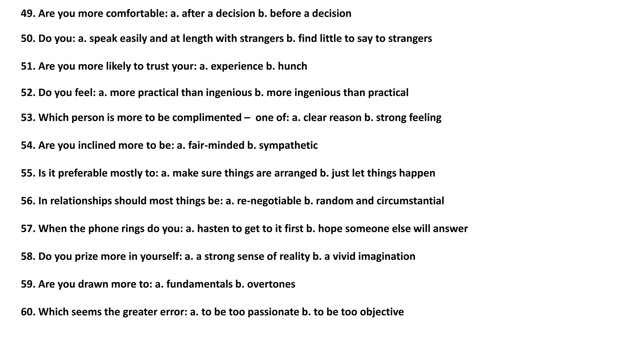 49. Are you more comfortable: a. after a decision b. before a decision
50. Do you: a. speak easily and at length with strangers b. find little to say to strangers
51. Are you more likely to trust your: a. experience b. hunch
52. Do you feel: a. more practical than ingenious b. more ingenious than practical
53. Which person is more to be complimented – one of: a. clear reason b. strong feeling
54. Are you inclined more to be: a. fair-minded b. sympathetic
55. Is it preferable mostly to: a. make sure things are arranged b. just let things happen
56. In relationships should most things be: a. re-negotiable b. random and circumstantial
57. When the phone rings do you: a. hasten to get to it first b. hope someone else will answer
58. Do you prize more in yourself: a. a strong sense of reality b. a vivid imagination
59. Are you drawn more to: a. fundamentals b. overtones
60. Which seems the greater error: a. to be too passionate b. to be too objective
 