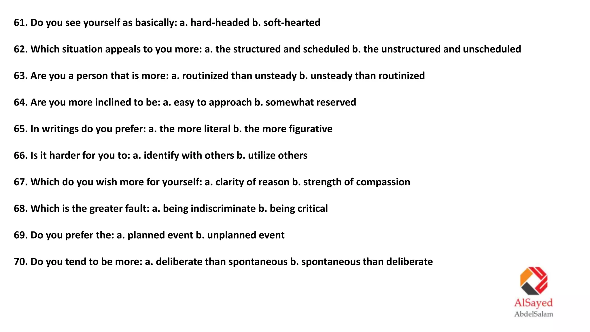 61. Do you see yourself as basically: a. hard-headed b. soft-hearted
62. Which situation appeals to you more: a. the structured and scheduled b. the unstructured and unscheduled
63. Are you a person that is more: a. routinized than unsteady b. unsteady than routinized
64. Are you more inclined to be: a. easy to approach b. somewhat reserved
65. In writings do you prefer: a. the more literal b. the more figurative
66. Is it harder for you to: a. identify with others b. utilize others
67. Which do you wish more for yourself: a. clarity of reason b. strength of compassion
68. Which is the greater fault: a. being indiscriminate b. being critical
69. Do you prefer the: a. planned event b. unplanned event
70. Do you tend to be more: a. deliberate than spontaneous b. spontaneous than deliberate
 