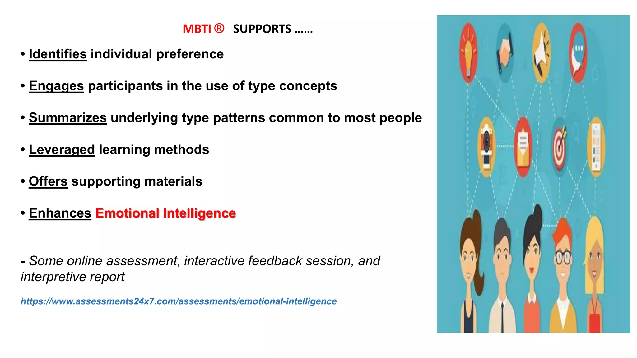 • Identifies individual preference
• Engages participants in the use of type concepts
• Summarizes underlying type patterns common to most people
• Leveraged learning methods
• Offers supporting materials
• Enhances Emotional Intelligence
- Some online assessment, interactive feedback session, and
interpretive report
https://www.assessments24x7.com/assessments/emotional-intelligence
MBTI ® SUPPORTS ……
 