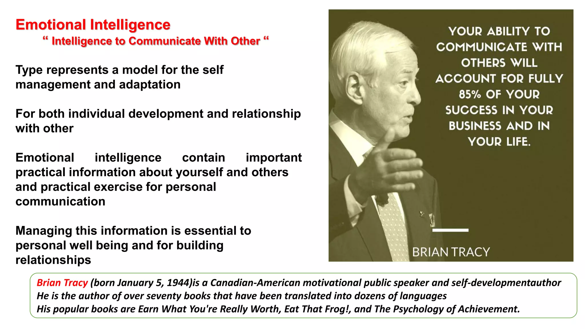 Emotional Intelligence
“ Intelligence to Communicate With Other “
Type represents a model for the self
management and adaptation
For both individual development and relationship
with other
Emotional intelligence contain important
practical information about yourself and others
and practical exercise for personal
communication
Managing this information is essential to
personal well being and for building
relationships
Brian Tracy (born January 5, 1944)is a Canadian-American motivational public speaker and self-developmentauthor
He is the author of over seventy books that have been translated into dozens of languages
His popular books are Earn What You're Really Worth, Eat That Frog!, and The Psychology of Achievement.
 
