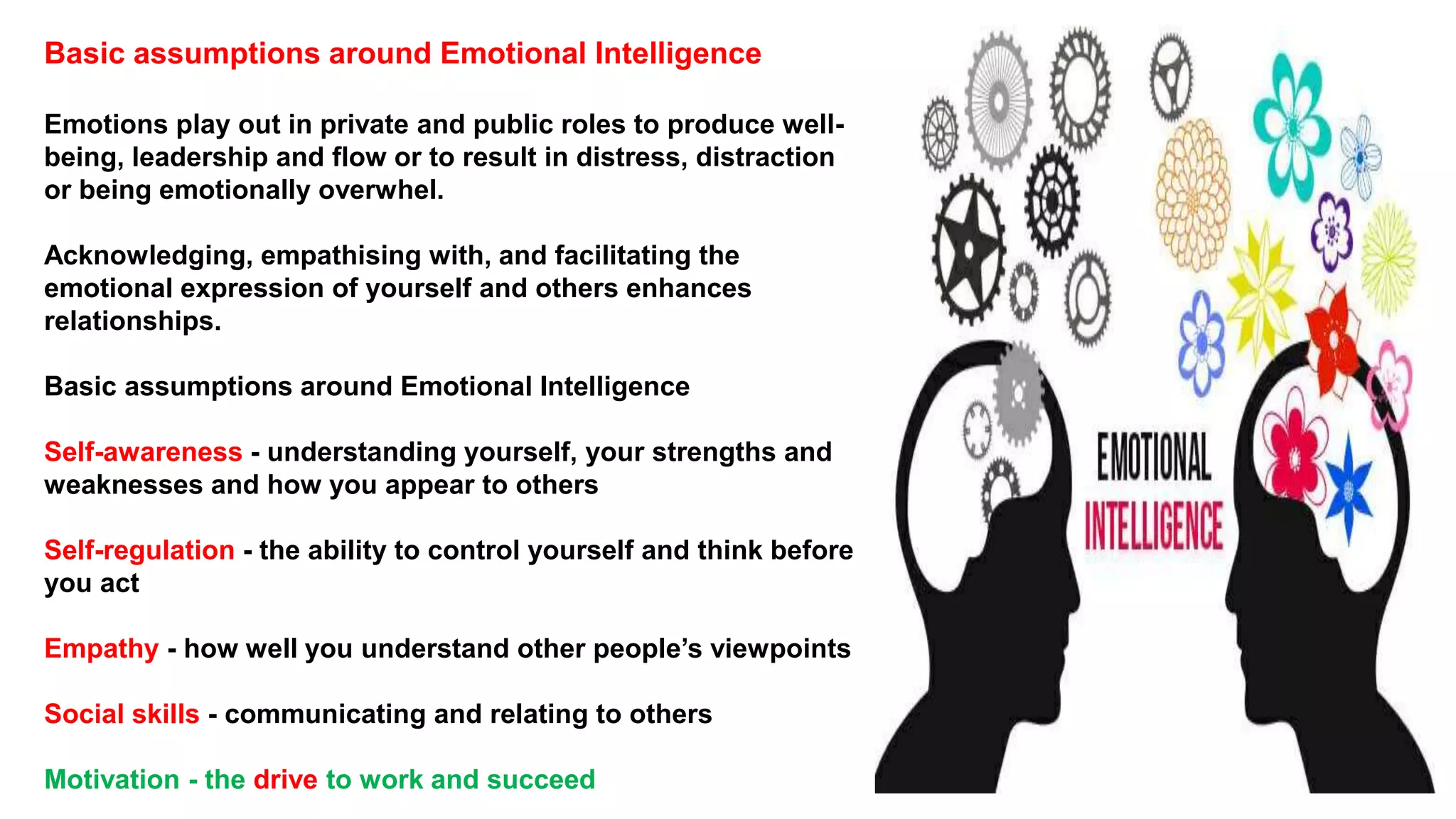Basic assumptions around Emotional Intelligence
Emotions play out in private and public roles to produce well-
being, leadership and flow or to result in distress, distraction
or being emotionally overwhel.
Acknowledging, empathising with, and facilitating the
emotional expression of yourself and others enhances
relationships.
Basic assumptions around Emotional Intelligence
Self-awareness - understanding yourself, your strengths and
weaknesses and how you appear to others
Self-regulation - the ability to control yourself and think before
you act
Empathy - how well you understand other people’s viewpoints
Social skills - communicating and relating to others
Motivation - the drive to work and succeed
 