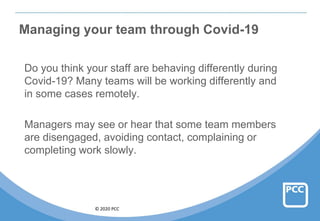 © 2020 PCC
Managing your team through Covid-19
Do you think your staff are behaving differently during
Covid-19? Many teams will be working differently and
in some cases remotely.
Managers may see or hear that some team members
are disengaged, avoiding contact, complaining or
completing work slowly.
 