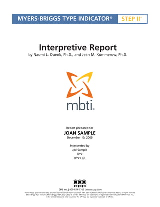 MYERS-BRIGGS TYPE INDICATOR ®                                                                                                          STEP II
                                                                                                                                                              TM




                     Interpretive Report
       by Naomi L. Quenk, Ph.D., and Jean M. Kummerow, Ph.D.




                                                           Report prepared for
                                                        JOAN SAMPLE
                                                            December 10, 2009

                                                                Interpreted by
                                                                  Joe Sample
                                                                     XYZ
                                                                   XYZ Ltd.




                                                 CPP, Inc. | 800-624-1765 | www.cpp.com
  Myers-Briggs Type Indicator ® Step II TM (Form Q) Interpretive Report Copyright 2001, 2003 by Peter B. Myers and Katharine D. Myers. All rights reserved.
   Myers-Briggs Type Indicator, Myers-Briggs, MBTI, Step I, Step II, and the MBTI logo are trademarks or registered trademarks of the MBTI Trust, Inc.,
                                in the United States and other countries. The CPP logo is a registered trademark of CPP, Inc.
 