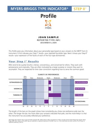 MYERS-BRIGGS TYPE INDICATOR ®                                                                                                                  STEP II                TM




                                                                       Profile


                                                                     JOAN SAMPLE
                                                                REPORTED TYPE: INFJ
                                                                       DECEMBER 9, 2009




This Profile gives you information about your personality type based on your answers to the MBTI® Form Q
                                                                TM                                                                                                              TM
instrument. It first indicates your Step I results—your reported four-letter type. Next it shows your Step II
results—your expression of five facets of each of the four type dichotomies.


Yo u r S t e p I                         TM
                                              Results
INFJs tend to be quietly forceful, intense, conscientious, and concerned for others. They work with
perseverance and originality. They are often motivated by a larger purpose or mission they want to
accomplish. They are respected for their clear convictions regarding how to serve the common good.

                                                                 CLARITY OF PREFERENCES
                                 Very                                                                                                      Very
                                 Clear         Clear            Moderate             Slight          Moderate              Clear           Clear


 EXTRAVERSION (E)                                                                                                                                   (I) INTROVERSION



           SENSING (S)                                                                                                                              (N) INTUITION



         THINKING (T)                                                                                                                               (F) FEELING



           JUDGING (J)                                                                                                                              (P) PERCEIVING


                               30         25     20        15        10       5         0        5        10       15        20       25       30



The length of the bars on the graph shows how consistently you chose one preference pole over the
other. The longer the bar, the more often your answers indicated that pole, and the more likely it is that
the instrument has accurately reflected your preference.

Myers-Briggs Type Indicator® Step II (Form Q) Profile Copyright 2001, 2003 by Peter B. Myers and Katharine D. Myers. All rights reserved. Myers-Briggs Type Indicator, Myers-
                                    TM




Briggs, MBTI, Step I, Step II, and the MBTI logo are trademarks or registered trademarks of the MBTI Trust, Inc., in the United States and other countries. The CPP logo is a
registered trademark of CPP, Inc.
 