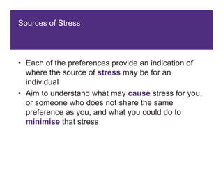 Sources of Stress
• Each of the preferences provide an indication of
where the source of stress may be for an
individual
• Aim to understand what may cause stress for you,
or someone who does not share the same
preference as you, and what you could do to
minimise that stress
 