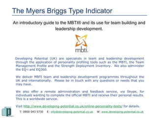 The Myers Briggs Type IndicatorThe Myers Briggs Type Indicator
An introductory guide to the MBTI® and its use for team building and
leadership development.
Developing Potential (UK) are specialists in team and leadership development
through the application of personality profiling tools such as the MBTI, the Team
Management Profile and the Strength Deployment Inventory. We also administer
the EQ-i and EQ360.
We deliver MBTI team and leadership development programmes throughout the
UK and internationally. Please be in touch with any questions or needs that you
may have.
We also offer a remote administration and feedback service, via Skype, for
individuals wanting to complete the official MBTI and receive their personal results.
This is a worldwide service.
Visit http://www.developing-potential.co.uk/online-personality-tests/ for details.
T: 0800 043 5730 E: info@developing-potential.co.uk W: www.developing-potential.co.uk
 