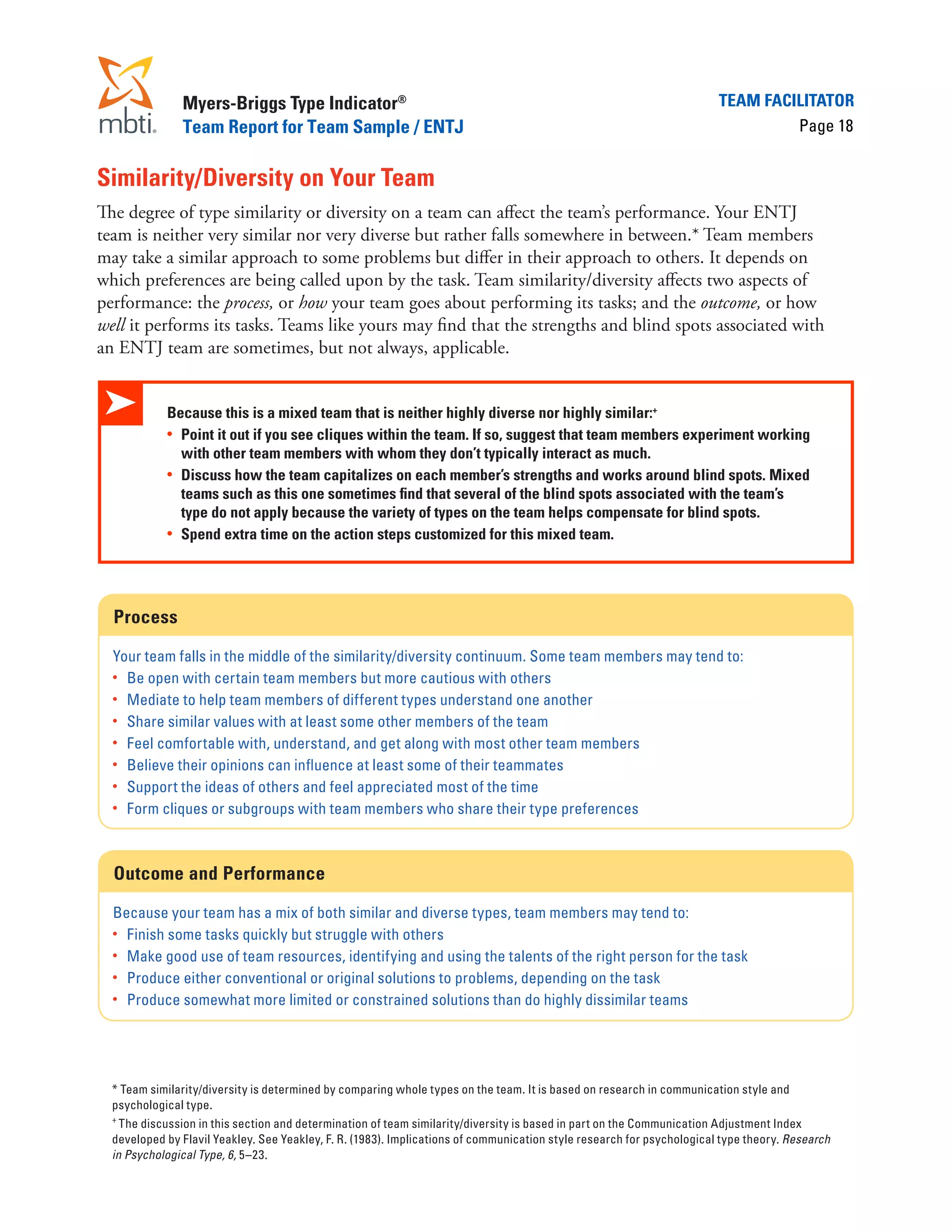 Myers-Briggs Type Indicator®                                                                            Team Facilitator
                Team Report for Team Sample / ENTJ                                                                               Page 18


Similarity/Diversity on Your Team
The degree of type similarity or diversity on a team can affect the team’s performance. Your ENTJ
team is neither very similar nor very diverse but rather falls somewhere in between.* Team members
may take a similar approach to some problems but differ in their approach to others. It depends on
which preferences are being called upon by the task. Team similarity/diversity affects two aspects of
performance: the process, or how your team goes about performing its tasks; and the outcome, or how
well it performs its tasks. Teams like yours may find that the strengths and blind spots associated with
an ENTJ team are sometimes, but not always, applicable.


             Because this is a mixed team that is neither highly diverse nor highly similar:+
             •	 Point it out if you see cliques within the team. If so, suggest that team members experiment working
                with other team members with whom they don’t typically interact as much.
             •	 Discuss how the team capitalizes on each member’s strengths and works around blind spots. Mixed
                teams such as this one sometimes find that several of the blind spots associated with the team’s
                type do not apply because the variety of types on the team helps compensate for blind spots.
             •	 Spend extra time on the action steps customized for this mixed team.




   Process

  Your team falls in the middle of the similarity/diversity continuum. Some team members may tend to:
  •	 Be open with certain team members but more cautious with others
  •	 Mediate to help team members of different types understand one another
  •	 Share similar values with at least some other members of the team
  •	 Feel comfortable with, understand, and get along with most other team members
  •	 Believe their opinions can influence at least some of their teammates
  •	 Support the ideas of others and feel appreciated most of the time
  •	 Form cliques or subgroups with team members who share their type preferences




   Outcome and Performance

  Because your team has a mix of both similar and diverse types, team members may tend to:
  •	 Finish some tasks quickly but struggle with others
  •	 Make good use of team resources, identifying and using the talents of the right person for the task
  •	 Produce either conventional or original solutions to problems, depending on the task
  •	 Produce somewhat more limited or constrained solutions than do highly dissimilar teams




	 * Team similarity/diversity is determined by comparing whole types on the team. It is based on research in communication style and
  psychological type.
  +
	
    The discussion in this section and determination of team similarity/diversity is based in part on the Communication Adjustment Index
  developed by Flavil Yeakley. See Yeakley, F. R. (1983). Implications of communication style research for psychological type theory. Research
  in Psychological Type, 6, 5–23.
 