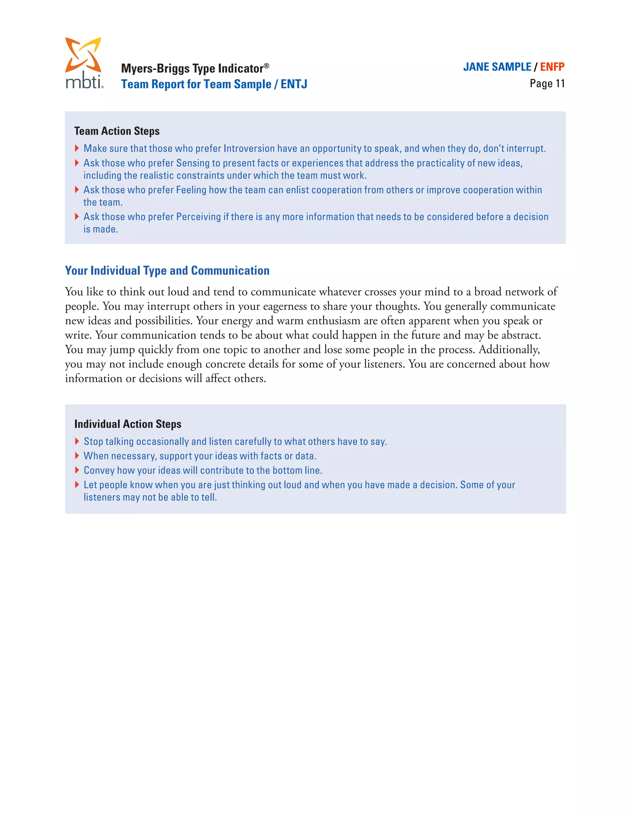 Myers-Briggs Type Indicator®                                                     JANE SAMPLE / ENFP
            Team Report for Team Sample / ENTJ                                                          Page 11



 Team Action Steps
 }	 Make sure that those who prefer Introversion have an opportunity to speak, and when they do, don’t interrupt.
 }	 Ask those who prefer Sensing to present facts or experiences that address the practicality of new ideas,
    including the realistic constraints under which the team must work.
 }	 Ask those who prefer Feeling how the team can enlist cooperation from others or improve cooperation within
    the team.
 }	 Ask those who prefer Perceiving if there is any more information that needs to be considered before a decision
    is made.



Your Individual Type and Communication
You like to think out loud and tend to communicate whatever crosses your mind to a broad network of
people. You may interrupt others in your eagerness to share your thoughts. You generally communicate
new ideas and possibilities. Your energy and warm enthusiasm are often apparent when you speak or
write. Your communication tends to be about what could happen in the future and may be abstract.
You may jump quickly from one topic to another and lose some people in the process. Additionally,
you may not include enough concrete details for some of your listeners. You are concerned about how
information or decisions will affect others.


 Individual Action Steps
 }	 Stop talking occasionally and listen carefully to what others have to say.
 }	 When necessary, support your ideas with facts or data.
 }	 Convey how your ideas will contribute to the bottom line.
 }	 Let people know when you are just thinking out loud and when you have made a decision. Some of your
    listeners may not be able to tell.
 