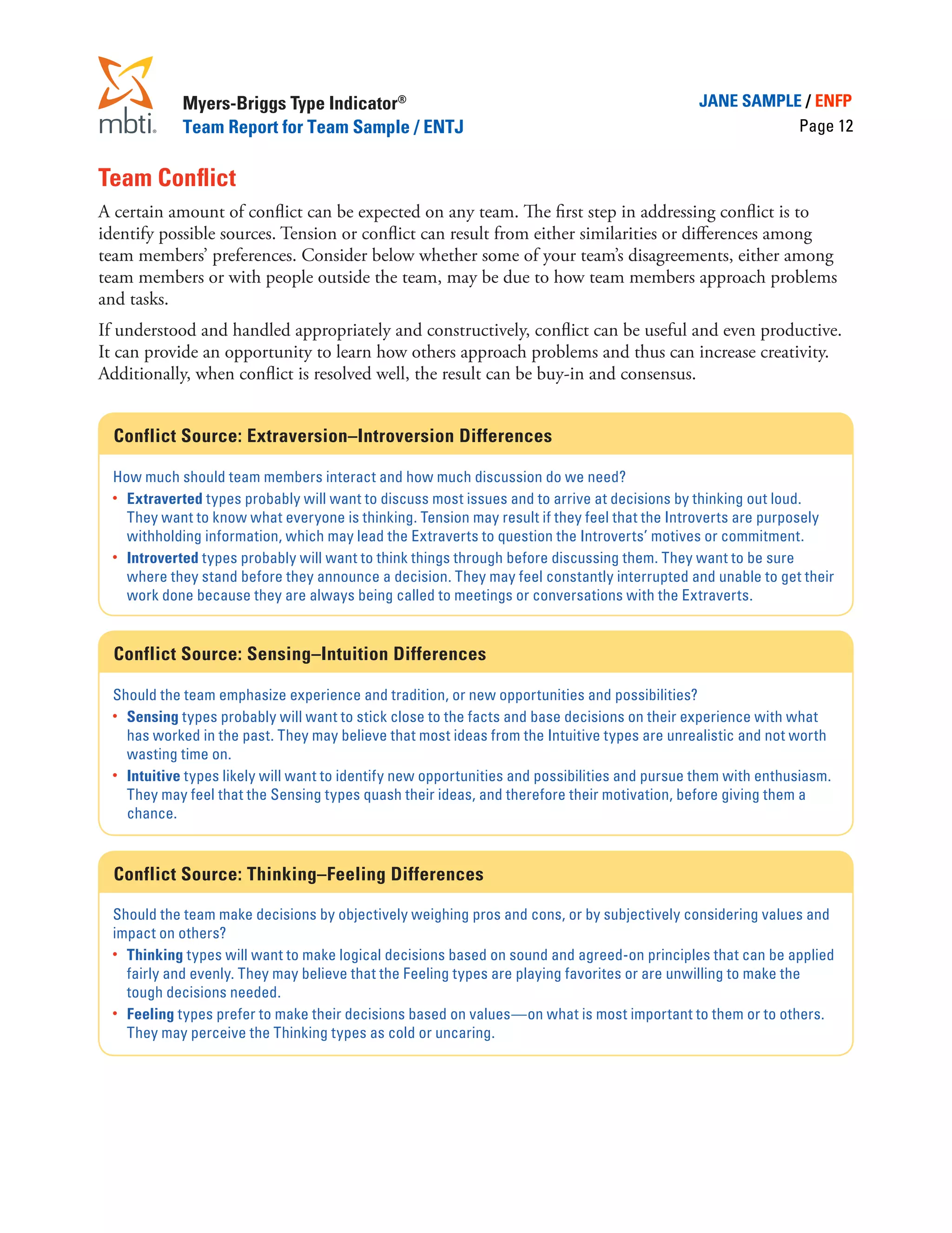 Myers-Briggs Type Indicator®                                                       JANE SAMPLE / ENFP
             Team Report for Team Sample / ENTJ                                                            Page 12


Team Conflict
A certain amount of conflict can be expected on any team. The first step in addressing conflict is to
identify possible sources. Tension or conflict can result from either similarities or differences among
team members’ preferences. Consider below whether some of your team’s disagreements, either among
team members or with people outside the team, may be due to how team members approach problems
and tasks.
If understood and handled appropriately and constructively, conflict can be useful and even productive.
It can provide an opportunity to learn how others approach problems and thus can increase creativity.
Additionally, when conflict is resolved well, the result can be buy-in and consensus.


  Conflict Source: Extraversion–Introversion Differences

  How much should team members interact and how much discussion do we need?
  •	 Extraverted types probably will want to discuss most issues and to arrive at decisions by thinking out loud.
     They want to know what everyone is thinking. Tension may result if they feel that the Introverts are purposely
     withholding information, which may lead the Extraverts to question the Introverts’ motives or commitment.
  •	 Introverted types probably will want to think things through before discussing them. They want to be sure
     where they stand before they announce a decision. They may feel constantly interrupted and unable to get their
     work done because they are always being called to meetings or conversations with the Extraverts.


  Conflict Source: Sensing–Intuition Differences

  Should the team emphasize experience and tradition, or new opportunities and possibilities?
  •	 Sensing types probably will want to stick close to the facts and base decisions on their experience with what
     has worked in the past. They may believe that most ideas from the Intuitive types are unrealistic and not worth
     wasting time on.
  •	 Intuitive types likely will want to identify new opportunities and possibilities and pursue them with enthusiasm.
     They may feel that the Sensing types quash their ideas, and therefore their motivation, before giving them a
     chance.


  Conflict Source: Thinking–Feeling Differences

  Should the team make decisions by objectively weighing pros and cons, or by subjectively considering values and
  impact on others?
  •	 Thinking types will want to make logical decisions based on sound and agreed-on principles that can be applied
     fairly and evenly. They may believe that the Feeling types are playing favorites or are unwilling to make the
     tough decisions needed.
  •	 Feeling types prefer to make their decisions based on values—on what is most important to them or to others.
     They may perceive the Thinking types as cold or uncaring.
 