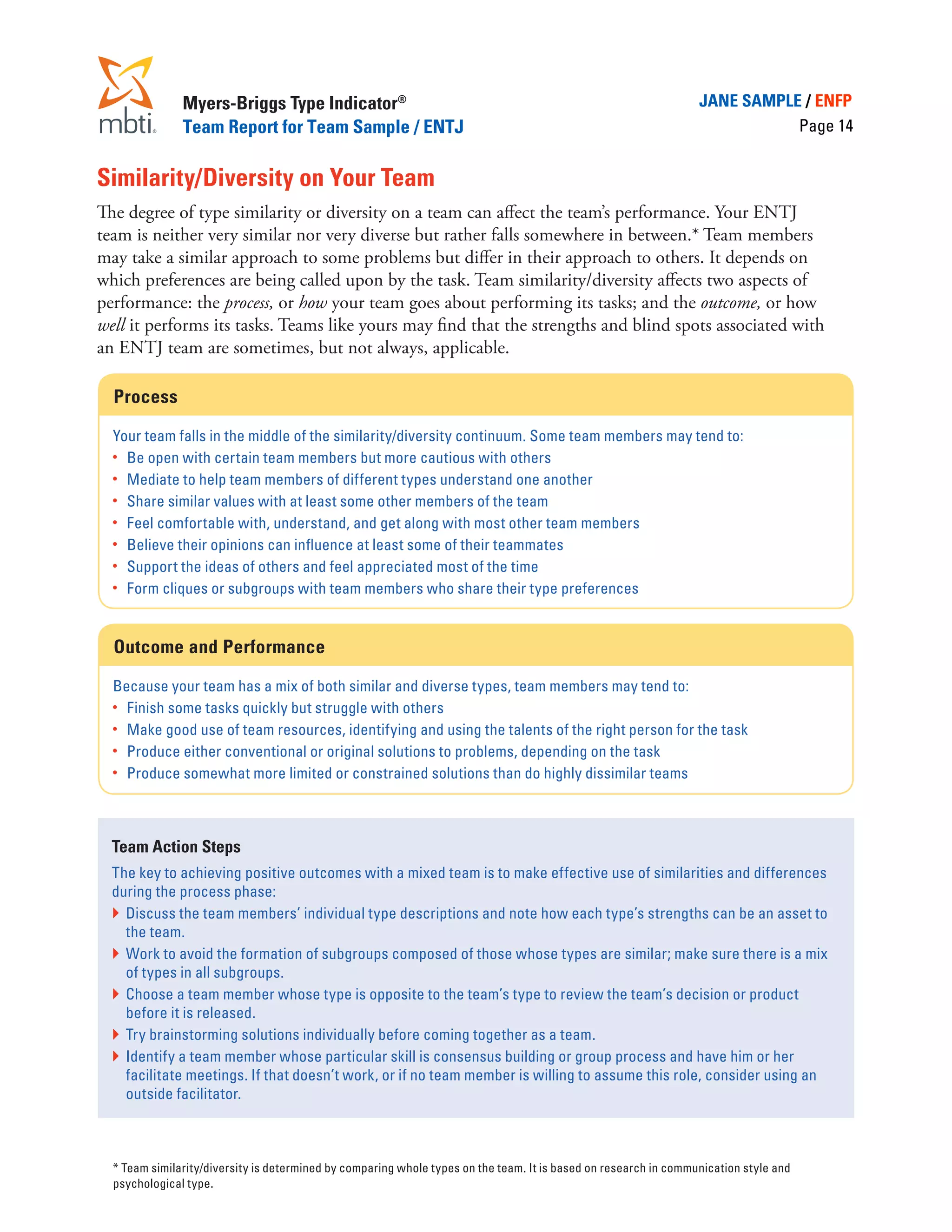 Myers-Briggs Type Indicator®                                                                       JANE SAMPLE / ENFP
               Team Report for Team Sample / ENTJ                                                                            Page 14


Similarity/Diversity on Your Team
The degree of type similarity or diversity on a team can affect the team’s performance. Your ENTJ
team is neither very similar nor very diverse but rather falls somewhere in between.* Team members
may take a similar approach to some problems but differ in their approach to others. It depends on
which preferences are being called upon by the task. Team similarity/diversity affects two aspects of
performance: the process, or how your team goes about performing its tasks; and the outcome, or how
well it performs its tasks. Teams like yours may find that the strengths and blind spots associated with
an ENTJ team are sometimes, but not always, applicable.

  Process

  Your team falls in the middle of the similarity/diversity continuum. Some team members may tend to:
  •	 Be open with certain team members but more cautious with others
  •	 Mediate to help team members of different types understand one another
  •	 Share similar values with at least some other members of the team
  •	 Feel comfortable with, understand, and get along with most other team members
  •	 Believe their opinions can influence at least some of their teammates
  •	 Support the ideas of others and feel appreciated most of the time
  •	 Form cliques or subgroups with team members who share their type preferences



  Outcome and Performance

  Because your team has a mix of both similar and diverse types, team members may tend to:
  •	 Finish some tasks quickly but struggle with others
  •	 Make good use of team resources, identifying and using the talents of the right person for the task
  •	 Produce either conventional or original solutions to problems, depending on the task
  •	 Produce somewhat more limited or constrained solutions than do highly dissimilar teams




  Team Action Steps
  The key to achieving positive outcomes with a mixed team is to make effective use of similarities and differences
  during the process phase:
  }	 Discuss the team members’ individual type descriptions and note how each type’s strengths can be an asset to
     the team.
  }	 Work to avoid the formation of subgroups composed of those whose types are similar; make sure there is a mix
     of types in all subgroups.
  }	 Choose a team member whose type is opposite to the team’s type to review the team’s decision or product
     before it is released.
  }	 Try brainstorming solutions individually before coming together as a team.
  }	 Identify a team member whose particular skill is consensus building or group process and have him or her
     facilitate meetings. If that doesn’t work, or if no team member is willing to assume this role, consider using an
     outside facilitator.



	 * Team similarity/diversity is determined by comparing whole types on the team. It is based on research in communication style and
  psychological type.
 