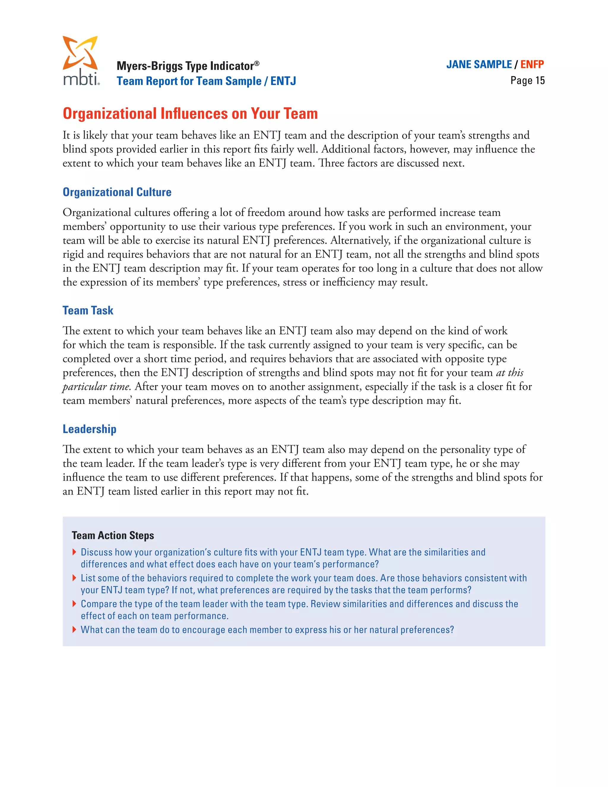 Myers-Briggs Type Indicator®                                                    JANE SAMPLE / ENFP
             Team Report for Team Sample / ENTJ                                                         Page 15


Organizational Influences on Your Team
It is likely that your team behaves like an ENTJ team and the description of your team’s strengths and
blind spots provided earlier in this report fits fairly well. Additional factors, however, may influence the
extent to which your team behaves like an ENTJ team. Three factors are discussed next.

Organizational Culture
Organizational cultures offering a lot of freedom around how tasks are performed increase team
members’ opportunity to use their various type preferences. If you work in such an environment, your
team will be able to exercise its natural ENTJ preferences. Alternatively, if the organizational culture is
rigid and requires behaviors that are not natural for an ENTJ team, not all the strengths and blind spots
in the ENTJ team description may fit. If your team operates for too long in a culture that does not allow
the expression of its members’ type preferences, stress or inefficiency may result.

Team Task
The extent to which your team behaves like an ENTJ team also may depend on the kind of work
for which the team is responsible. If the task currently assigned to your team is very specific, can be
completed over a short time period, and requires behaviors that are associated with opposite type
preferences, then the ENTJ description of strengths and blind spots may not fit for your team at this
particular time. After your team moves on to another assignment, especially if the task is a closer fit for
team members’ natural preferences, more aspects of the team’s type description may fit.

Leadership
The extent to which your team behaves as an ENTJ team also may depend on the personality type of
the team leader. If the team leader’s type is very different from your ENTJ team type, he or she may
influence the team to use different preferences. If that happens, some of the strengths and blind spots for
an ENTJ team listed earlier in this report may not fit.


  Team Action Steps
  }	 Discuss how your organization’s culture fits with your ENTJ team type. What are the similarities and
     differences and what effect does each have on your team’s performance?
  }	 List some of the behaviors required to complete the work your team does. Are those behaviors consistent with
     your ENTJ team type? If not, what preferences are required by the tasks that the team performs?
  }	 Compare the type of the team leader with the team type. Review similarities and differences and discuss the
     effect of each on team performance.
  }	 What can the team do to encourage each member to express his or her natural preferences?
 