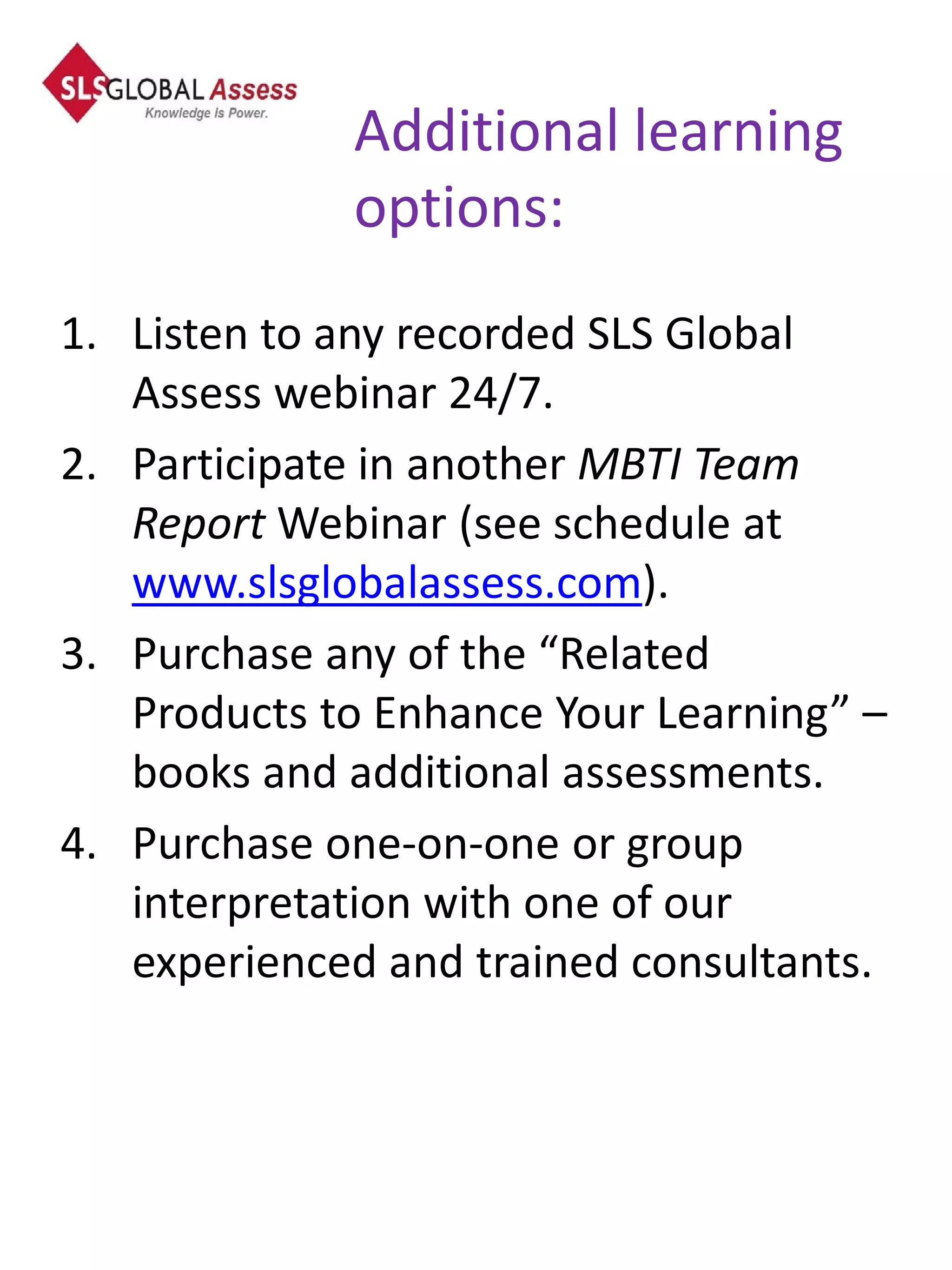 Additional learning
             options:
1. Listen to any recorded SLS Global
   Assess webinar 24/7.
2. Participate in another MBTI Team
   Report Webinar (see schedule at
   www.slsglobalassess.com).
3. Purchase any of the “Related
   Products to Enhance Your Learning” –
   books and additional assessments.
4. Purchase one-on-one or group
   interpretation with one of our
   experienced and trained consultants.
 