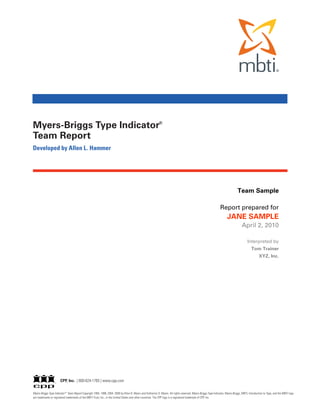 Myers-Briggs Type Indicator®
Team Report
Developed by Allen L. Hammer




                                                                                                                                                                                 Team Sample

                                                                                                                                                                  Report prepared for
                                                                                                                                                                        JANE SAMPLE
                                                                                                                                                                                     April 2, 2010

                                                                                                                                                                                         Interpreted by
                                                                                                                                                                                             Tom Trainer
                                                                                                                                                                                                   XYZ, Inc.




                       CPP, Inc. | 800-624-1765 | www.cpp.com

Myers-Briggs Type Indicator ® Team Report Copyright 1994, 1998, 2004, 2009 by Peter B. Myers and Katharine D. Myers. All rights reserved. Myers-Briggs Type Indicator, Myers-Briggs, MBTI, Introduction to Type, and the MBTI logo
are trademarks or registered trademarks of the MBTI Trust, Inc., in the United States and other countries. The CPP logo is a registered trademark of CPP, Inc.
 
