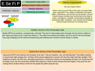 Destructive ESFPs seek attention and sensation at all costs. They are impulsive, vain, and self-absorbed. They dislike anything
or anyone that might upstage them, and they will be passive-aggressive to anyone who they feel might steal their spotlight. Their
subjective emotions rule their lives, and logical arguments or constructive criticism are dramatically shunned. One minute they will
be madly in love, the next minute they will ditch their partners or cheat on them because they feel trapped. They jump from one
exciting thrill to another without concern for the people they affect along the way.
Destructive Version of the Personality Type
Healthy ESFPs are authentic, compassionate, and lively. They love to make people smile and laugh and are driven to adhere to
their values and stand up for a cause they believe in. They often love animals and children, and try to care for the less fortunate.
They enjoy bringing joy to the world and experiencing and relishing each moment for all the beauty it contains.
Healthy Version of the Personality Type
E Se Fi P
Performer / Dancer
Extroversion: outer world
Sensing: present, reality, memories
Perceiving: as it comes
Feeling: attached
You can inspire others
Others see you as the life of the party, but what often
goes unnoticed? Your ability to empower and inspire
others. Oftentimes, you are the one to swoop in at your
friend’s lowest moment and remind them why they’re
smart, courageous, valuable, and perfectly capable of
kicking butt after a letdown. Your warmth and empathy
shine through whenever it’s needed most.
Secret Superpower
 
