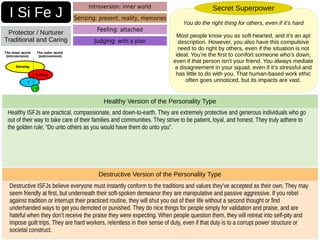 Destructive ISFJs believe everyone must instantly conform to the traditions and values they’ve accepted as their own. They may
seem friendly at first, but underneath their soft-spoken demeanor they are manipulative and passive aggressive. If you rebel
against tradition or interrupt their practiced routine, they will shut you out of their life without a second thought or find
underhanded ways to get you demoted or punished. They do nice things for people simply for validation and praise, and are
hateful when they don’t receive the praise they were expecting. When people question them, they will retreat into self-pity and
impose guilt trips. They are hard workers, relentless in their sense of duty, even if that duty is to a corrupt power structure or
societal construct.
Destructive Version of the Personality Type
Healthy ISFJs are practical, compassionate, and down-to-earth. They are extremely protective and generous individuals who go
out of their way to take care of their families and communities. They strive to be patient, loyal, and honest. They truly adhere to
the golden rule; “Do unto others as you would have them do unto you”.
Healthy Version of the Personality Type
I Si Fe J
Protector / Nurturer
Traditional and Caring
Introversion: inner world
Sensing: present, reality, memories
Judging: with a plan
You do the right thing for others, even if it’s hard
Most people know you as soft-hearted, and it’s an apt
description. However, you also have this compulsive
need to do right by others, even if the situation is not
ideal. You’re the first to comfort someone who’s down,
even if that person isn’t your friend. You always mediate
a disagreement in your squad, even if it’s stressful and
has little to do with you. That human-based work ethic
often goes unnoticed, but its impacts are vast.
Secret Superpower
Feeling: attached
 