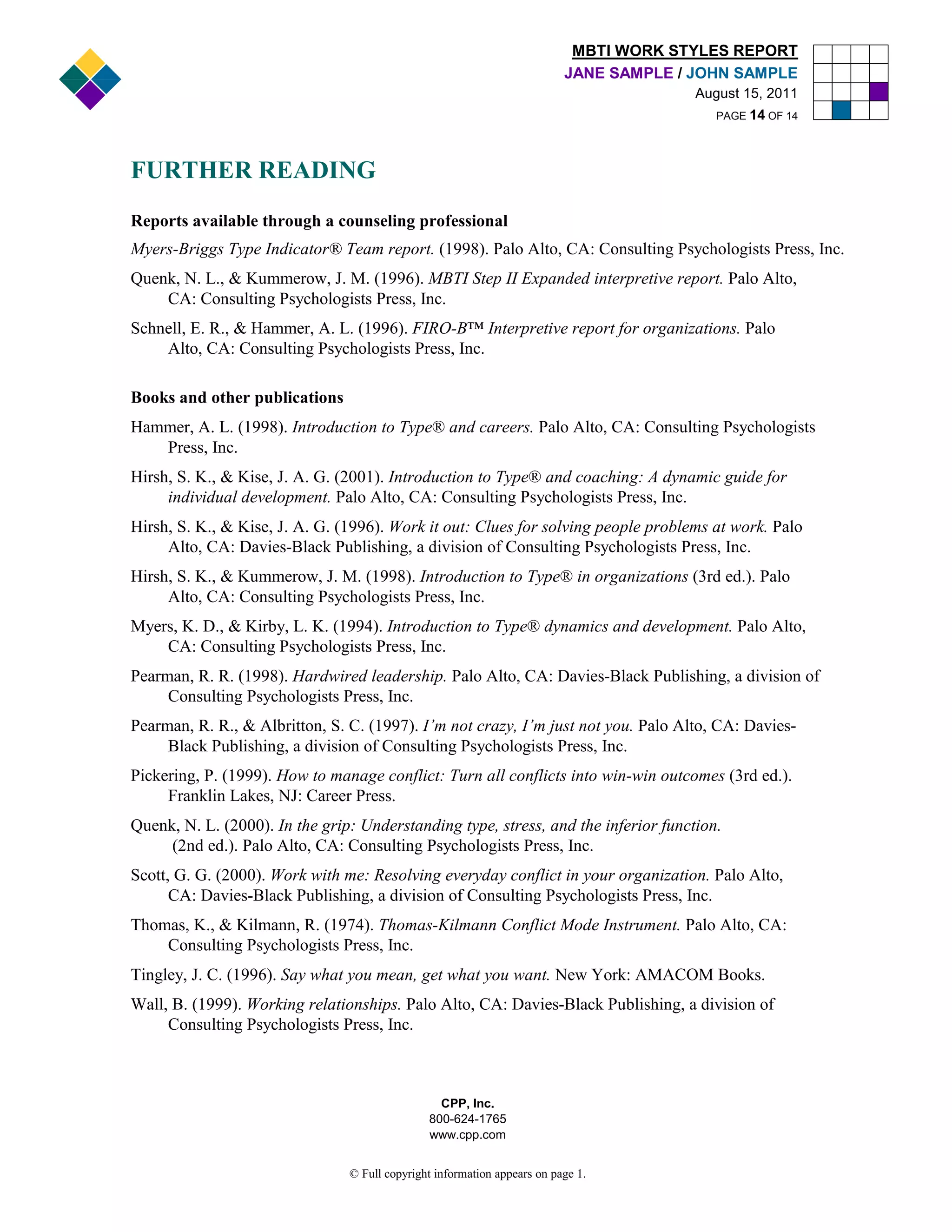 MBTI WORK STYLES REPORT
                                                                          JANE SAMPLE / JOHN SAMPLE
                                                                                        August 15, 2011
                                                                                           PAGE 14 OF 14




FURTHER READING
Reports available through a counseling professional
Myers-Briggs Type Indicator® Team report. (1998). Palo Alto, CA: Consulting Psychologists Press, Inc.
Quenk, N. L., & Kummerow, J. M. (1996). MBTI Step II Expanded interpretive report. Palo Alto,
    CA: Consulting Psychologists Press, Inc.
Schnell, E. R., & Hammer, A. L. (1996). FIRO-B™ Interpretive report for organizations. Palo
    Alto, CA: Consulting Psychologists Press, Inc.

Books and other publications
Hammer, A. L. (1998). Introduction to Type® and careers. Palo Alto, CA: Consulting Psychologists
   Press, Inc.
Hirsh, S. K., & Kise, J. A. G. (2001). Introduction to Type® and coaching: A dynamic guide for
     individual development. Palo Alto, CA: Consulting Psychologists Press, Inc.
Hirsh, S. K., & Kise, J. A. G. (1996). Work it out: Clues for solving people problems at work. Palo
     Alto, CA: Davies-Black Publishing, a division of Consulting Psychologists Press, Inc.
Hirsh, S. K., & Kummerow, J. M. (1998). Introduction to Type® in organizations (3rd ed.). Palo
     Alto, CA: Consulting Psychologists Press, Inc.
Myers, K. D., & Kirby, L. K. (1994). Introduction to Type® dynamics and development. Palo Alto,
    CA: Consulting Psychologists Press, Inc.
Pearman, R. R. (1998). Hardwired leadership. Palo Alto, CA: Davies-Black Publishing, a division of
     Consulting Psychologists Press, Inc.
Pearman, R. R., & Albritton, S. C. (1997). I’m not crazy, I’m just not you. Palo Alto, CA: Davies-
     Black Publishing, a division of Consulting Psychologists Press, Inc.
Pickering, P. (1999). How to manage conflict: Turn all conflicts into win-win outcomes (3rd ed.).
     Franklin Lakes, NJ: Career Press.
Quenk, N. L. (2000). In the grip: Understanding type, stress, and the inferior function.
     (2nd ed.). Palo Alto, CA: Consulting Psychologists Press, Inc.
Scott, G. G. (2000). Work with me: Resolving everyday conflict in your organization. Palo Alto,
      CA: Davies-Black Publishing, a division of Consulting Psychologists Press, Inc.
Thomas, K., & Kilmann, R. (1974). Thomas-Kilmann Conflict Mode Instrument. Palo Alto, CA:
    Consulting Psychologists Press, Inc.
Tingley, J. C. (1996). Say what you mean, get what you want. New York: AMACOM Books.
Wall, B. (1999). Working relationships. Palo Alto, CA: Davies-Black Publishing, a division of
     Consulting Psychologists Press, Inc.



                                                 CPP, Inc.
                                               800-624-1765
                                               www.cpp.com


                                © Full copyright information appears on page 1.
 
