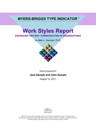 JANE SAMPLE / JOHN SAMPLE




    MYERS-BRIGGS TYPE INDICATOR ®


            Work Styles Report
  ENHANCING TWO-WAY COMMUNICATION IN ORGANIZATIONS

                                    by Allen L. Hammer, Ph.D.




                                             Report prepared for

                          Jane Sample and John Sample
                                              August 15, 2011




                                                        CPP, Inc.
                                                      800-624-1765
                                                      www.cpp.com


        MBTI® Work Styles Report Copyright 2001 by Peter B. Myers and Katharine D. Myers. All rights reserved.
     Myers-Briggs Type Indicator, Myers-Briggs, MBTI, and Introduction to Type are trademarks or registered trademarks
                     of the Myers-Briggs Type Indicator Trust in the United States and other countries.
 