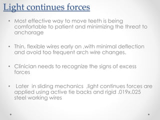 Light continues forces
• Most effective way to move teeth is being
comfortable to patient and minimizing the threat to
anchorage
• Thin, flexible wires early on ,with minimal deflection
and avoid too frequent arch wire changes.
• Clinician needs to recognize the signs of excess
forces
• Later in sliding mechanics ,light continues forces are
applied using active tie backs and rigid .019x.025
steel working wires
 
