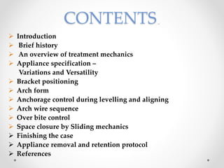 CONTENTS.
 Introduction
 Brief history
 An overview of treatment mechanics
 Appliance specification –
Variations and Versatility
 Bracket positioning
 Arch form
 Anchorage control during levelling and aligning
 Arch wire sequence
 Over bite control
 Space closure by Sliding mechanics
 Finishing the case
 Appliance removal and retention protocol
 References
 