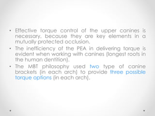 • Effective torque control of the upper canines is
necessary, because they are key elements in a
mutually protected occlusion.
• The inefficiency of the PEA in delivering torque is
evident when working with canines (longest roots in
the human dentition).
• The MBT philosophy used two type of canine
brackets (in each arch) to provide three possible
torque options (in each arch).
 