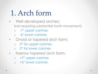 1. Arch form
• Well developed arches:
(not requiring substantial tooth movement)
o -7° upper canines
o -6° lower canines
• Ovoid or tapered arch form:
o 0° for upper canines
o 0° for lower canines
• Narrow tapered arch form:
o +7° upper canines
o +6° lower canines
 