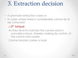 47
3. Extraction decision
• In premolar extraction cases or
• In cases where there is considerable canine tip to
be corrected:
o 0° torque
As they tend to maintain the canine roots in
cancellous bone, thereby making tip control of
the canine roots easier.
Canine bracket carries a hook
 