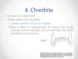 4. Overbite
• In class II/2 cases and
• Other deep bite situations
o Lower canine = 0° or +6° torque
There is often a requirement to move the lower
canine crowns labially, but to maintain the roots
centered in the bone.
 
